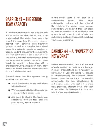 17
BARRIER #3 – THE SENIOR
TEAM CAPACITY
If true collaborative practices that produce
actual results for the campus are to be
implemented, the senior team needs to
model the way. Only the senior team or
cabinet can convene cross-boundary
groups to deal with complex institutional
issues (e.g., retention, academic excellence,
access, student engagement, completion).
Informal collaboration can occur all over
the place, but to craft coherent institutional
responses and strategies, the senior team
needs to sanction collaborative efforts
and meaningfully participate in them. They
cannot sit on the sidelines and have others
do the “collaborative stuff.”
The senior team must be a high-functioning
group whose members:
 Share information widely and wisely
with each other
 Work across institutional boundaries,
seeking multiple perspectives
 Are open to sharing the leadership
challenges they all face and not
pretend they don’t have them
If the senior team is not seen as a
collaborative group, then larger
collaboration efforts will be minimal.
By watching the senior team, campus
stakeholders will know if they can cross
boundaries, share information widely, seek
others to help them in their efforts, and
make some mistakes. You cannot rise above
your senior leadership.
BARRIER #4 – A “POVERTY OF
NETWORKS”
Morten Hansen (2009) describes the lack
of collaborative mechanisms and linkages
in most organizations as a “poverty of
networks.” If you are going to engage
in cross-boundary collaboration, senior
leaders must be dedicated to creating
opportunities for their stakeholders to
make connections with each other, share
best practices, problem solve and seek
opportunities to leverage the time and
talent of campus stakeholders.
 