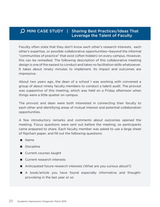 Academic Impressions | Diagnostic March 201520
Faculty often state that they don’t know each other’s research interests, each
other’s expertise, or possible collaborative opportunities—beyond the informal
“communities of practice” that exist (often hidden) on every campus. However,
this can be remedied. The following description of this collaborative meeting
design is one of the easiest to conduct and takes no facilitation skills whatsoever.
It takes about ninety minutes to implement. Its impact and outcomes are
impressive.
About two years ago, the dean of a school I was working with convened a
group of about ninety faculty members to conduct a talent audit. The provost
was supportive of this meeting, which was held on a Friday afternoon when
things were a little quieter on campus.
The provost and dean were both interested in connecting their faculty to
each other and identifying areas of mutual interest and potential collaboration
opportunities.
A few introductory remarks and comments about outcomes opened the
meeting. Focus questions were sent out before the meeting, so participants
came prepared to share. Each faculty member was asked to use a large sheet
of flipchart paper, and fill out the following questions:
 Name
 Discipline
 Current courses taught
 Current research interests
 Anticipated future research interests (What are you curious about?)
 A book/article you have found especially informative and thought-
provoking in the last year or so
MINI CASE STUDY | Sharing Best Practices/Ideas That 		
				 Leverage the Talent of Faculty
 