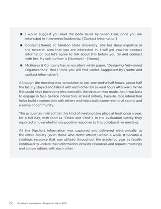 Academic Impressions | Diagnostic March 201522
 I would suggest you read the book Quiet by Susan Cain, since you are
interested in introverted leadership. [Contact Information]
 Contact [Name] at Tarleton State University. She has deep expertise in
the research area that you are interested in. I will get you her contact
information but let’s agree to talk about this before you try and connect
with her. My cell number is [Number] – [Name].
 McKinsey  Company has an excellent white paper, “Designing Networked
Organizations” that I think you will find useful. Suggested by [Name and
contact information].
Although the meeting was scheduled to last one-and-a-half hours, about half
the faculty stayed and talked with each other for several hours afterward. While
this could have been done electronically, the decision was made that it was best
to engage in face-to-face interaction, at least initially. Face-to-face interaction
helps build a connection with others and helps build some relational capital and
a sense of community.
This group has insisted that this kind of meeting take place at least once a year,
for a full day, with food (a “Chew and Chat”). In the evaluation survey they
reported an overwhelmingly positive response to this collaborative meeting.
All the flipchart information was captured and delivered electronically to
the entire faculty (even those who didn’t attend) within a week. It became a
strategic resource that was utilized throughout the academic year as faculty
continued to update their information, provide resources and request meetings
and conversations with each other.
 