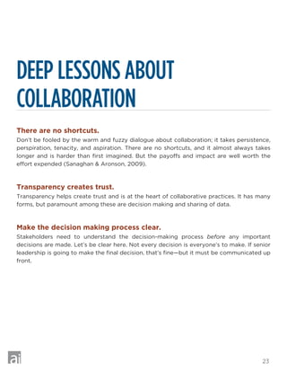 23
DEEP LESSONS ABOUT
COLLABORATION
There are no shortcuts.
Don’t be fooled by the warm and fuzzy dialogue about collaboration; it takes persistence,
perspiration, tenacity, and aspiration. There are no shortcuts, and it almost always takes
longer and is harder than first imagined. But the payoffs and impact are well worth the
effort expended (Sanaghan  Aronson, 2009).
Transparency creates trust.
Transparency helps create trust and is at the heart of collaborative practices. It has many
forms, but paramount among these are decision making and sharing of data.
Make the decision making process clear.
Stakeholders need to understand the decision-making process before any important
decisions are made. Let’s be clear here. Not every decision is everyone’s to make. If senior
leadership is going to make the final decision, that’s fine—but it must be communicated up
front.
 