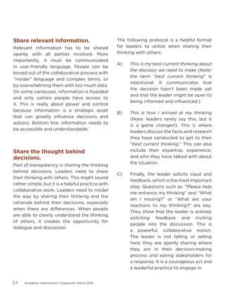 Academic Impressions | Diagnostic March 201524
Share relevant information.
Relevant information has to be shared
openly with all parties involved. More
importantly, it must be communicated
in user-friendly language. People can be
boxed out of the collaborative process with
“insider” language and complex terms, or
by overwhelming them with too much data.
On some campuses, information is hoarded
and only certain people have access to
it. This is really about power and control
because information is a strategic asset
that can greatly influence decisions and
actions. Bottom line: information needs to
be accessible and understandable.
Share the thought behind
decisions.
Part of transparency is sharing the thinking
behind decisions. Leaders need to share
their thinking with others. This might sound
rather simple, but it is a helpful practice with
collaborative work. Leaders need to model
the way by sharing their thinking and the
rationale behind their decisions, especially
when there are differences. When people
are able to clearly understand the thinking
of others, it creates the opportunity for
dialogue and discussion.
A)
B)
C)
The following protocol is a helpful format
for leaders to utilize when sharing their
thinking with others:
This is my best current thinking about
the decision we need to make (Note:
the term “best current thinking” is
intentional. It communicates that
the decision hasn’t been made yet
and that the leader might be open to
being informed and influenced.)
This is how I arrived at my thinking
(Note: leaders rarely say this, but it
is a game changer!). This is where
leaders discuss the facts and research
they have conducted to get to their
“best current thinking.” This can also
include their expertise, experience,
and who they have talked with about
the situation.	
Finally, the leader solicits input and
feedback, which is the most important
step. Questions such as, “Please help
me enhance my thinking” and “What
am I missing?” or “What are your
reactions to my thinking?” are key.
They show that the leader is actively
soliciting feedback and inviting
people into the discussion. This is
a powerful, collaborative notion.
The leader is not telling or selling
here; they are openly sharing where
they are in their decision-making
process and asking stakeholders for
a response. It is a courageous act and
a leaderful practice to engage in.
 