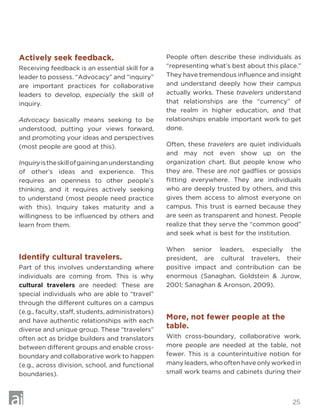 25
Actively seek feedback.
Receiving feedback is an essential skill for a
leader to possess. “Advocacy” and “inquiry”
are important practices for collaborative
leaders to develop, especially the skill of
inquiry.
Advocacy basically means seeking to be
understood, putting your views forward,
and promoting your ideas and perspectives
(most people are good at this).
Inquiryistheskillofgaininganunderstanding
of other’s ideas and experience. This
requires an openness to other people’s
thinking, and it requires actively seeking
to understand (most people need practice
with this). Inquiry takes maturity and a
willingness to be influenced by others and
learn from them.
Identify cultural travelers.
Part of this involves understanding where
individuals are coming from. This is why
cultural travelers are needed: These are
special individuals who are able to “travel”
through the different cultures on a campus
(e.g., faculty, staff, students, administrators)
and have authentic relationships with each
diverse and unique group. These “travelers”
often act as bridge builders and translators
between different groups and enable cross-
boundary and collaborative work to happen
(e.g., across division, school, and functional
boundaries).
People often describe these individuals as
“representing what’s best about this place.”
They have tremendous influence and insight
and understand deeply how their campus
actually works. These travelers understand
that relationships are the “currency” of
the realm in higher education, and that
relationships enable important work to get
done.
Often, these travelers are quiet individuals
and may not even show up on the
organization chart. But people know who
they are. These are not gadflies or gossips
flitting everywhere. They are individuals
who are deeply trusted by others, and this
gives them access to almost everyone on
campus. This trust is earned because they
are seen as transparent and honest. People
realize that they serve the “common good”
and seek what is best for the institution.
When senior leaders, especially the
president, are cultural travelers, their
positive impact and contribution can be
enormous (Sanaghan, Goldstein  Jurow,
2001; Sanaghan  Aronson, 2009).
More, not fewer people at the
table.
With cross-boundary, collaborative work,
more people are needed at the table, not
fewer. This is a counterintuitive notion for
many leaders, who often have only worked in
small work teams and cabinets during their
 