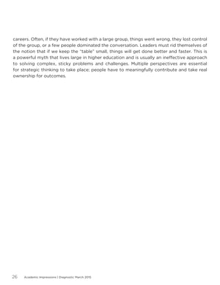 Academic Impressions | Diagnostic March 201526
careers. Often, if they have worked with a large group, things went wrong, they lost control
of the group, or a few people dominated the conversation. Leaders must rid themselves of
the notion that if we keep the “table” small, things will get done better and faster. This is
a powerful myth that lives large in higher education and is usually an ineffective approach
to solving complex, sticky problems and challenges. Multiple perspectives are essential
for strategic thinking to take place; people have to meaningfully contribute and take real
ownership for outcomes.
 
