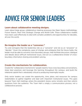 27
ADVICE FOR SENIOR LEADERS
Learn about collaborative meeting designs.
Learn about large group, collaborative meeting processes like Open Space methodology,
Future Search, Real Time Strategic Change and World Café. These collaborative models
have been used effectively to deal with complex problems and opportunities for decades,
all over the world.
Re-imagine the leader as a “convener.”
Try and reimagine that the leadership role as a “convener” and not as an “answerer” or
“decider.” Given the complexity, pace of change, and ambiguity that the future holds, the
leader must be able to convene cross-boundary groups, help facilitate discussion, dialogue
and debate about difficult institutional issues, and act as a collaborative broker of cross-
boundary information sharing and problem solving.
Create the mechanisms for collaboration.
Create the “collaborative mechanisms” people need to: have cross-boundary conversations,
share best practices and leverage the learning throughout the campus, and build the
relational capital that is absolutely critical to producing meaningful results.
Only senior leaders can create the opportunity, time, place, and resources for campus
stakeholders to gather together and deal with important institutional issues. This goes
beyond Town Hall meetings where the president shares some remarks and then solicits
questions from the audience. The Town Hall is simply a communication process, not a
collaborative process.
 