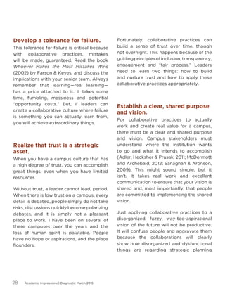 Academic Impressions | Diagnostic March 201528
Develop a tolerance for failure.
This tolerance for failure is critical because
with collaborative practices, mistakes
will be made, guaranteed. Read the book
Whoever Makes the Most Mistakes Wins
(2002) by Farson  Keyes, and discuss the
implications with your senior team. Always
remember that learning—real learning—
has a price attached to it. It takes some
time, fumbling, messiness and potential
“opportunity costs.” But, if leaders can
create a collaborative culture where failure
is something you can actually learn from,
you will achieve extraordinary things.
Realize that trust is a strategic
asset.
When you have a campus culture that has
a high degree of trust, you can accomplish
great things, even when you have limited
resources.
Without trust, a leader cannot lead, period.
When there is low trust on a campus, every
detail is debated, people simply do not take
risks, discussions quickly become polarizing
debates, and it is simply not a pleasant
place to work. I have been on several of
these campuses over the years and the
loss of human spirit is palatable. People
have no hope or aspirations, and the place
flounders.
Fortunately, collaborative practices can
build a sense of trust over time, though
not overnight. This happens because of the
guidingprinciplesofinclusion,transparency,
engagement and “fair process.” Leaders
need to learn two things: how to build
and nurture trust and how to apply these
collaborative practices appropriately.
Establish a clear, shared purpose
and vision.
For collaborative practices to actually
work and create real value for a campus,
there must be a clear and shared purpose
and vision. Campus stakeholders must
understand where the institution wants
to go and what it intends to accomplish
(Adler, Hecksher  Prusak, 2011; McDermott
and Archebald, 2012; Sanaghan  Aronson,
2009). This might sound simple, but it
isn’t. It takes real work and excellent
communication to ensure that your vision is
shared and, most importantly, that people
are committed to implementing the shared
vision.
Just applying collaborative practices to a
disorganized, fuzzy, way-too-aspirational
vision of the future will not be productive.
It will confuse people and aggravate them
because the collaborations will clearly
show how disorganized and dysfunctional
things are regarding strategic planning
 