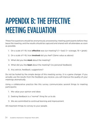 Academic Impressions | Diagnostic March 201534
APPENDIX B: THE EFFECTIVE
MEETING EVALUATION
These five questions should be anonymously answered by meeting participants before they
leave the meeting, and the results should be captured and shared with all attendees as soon
as possible.
1.	 On a scale of 1-10, how effective was our meeting? (1 = bad; 5 = average, 10 = great)
2.	 On a scale of 1-10, how involved did you feel? (Same value as above)
3.	 What did you like most about the meeting?
4.	 What did you like least about the meeting? (no personal feedback)
5.	 Any advice, feedback, suggestions?
Do not be fooled by the simple design of this meeting survey. It is a game changer. If you
actually use the results from the feedback you receive, you will improve the quality of your
meetings dramatically.
Using a collaborative practice like this survey communicates several things to meeting
participants:
1.	 We value your opinion and ideas
2.	 Seeking feedback is a “normal” thing for us to do
3.	 We are committed to continual learning and improvement
All important things to convey to your people.
 