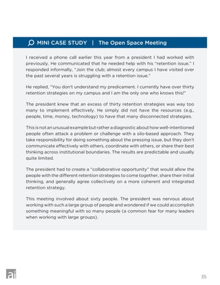 35
I received a phone call earlier this year from a president I had worked with
previously. He communicated that he needed help with his “retention issue.” I
responded informally, “Join the club; almost every campus I have visited over
the past several years is struggling with a retention issue.”
He replied, “You don’t understand my predicament. I currently have over thirty
retention strategies on my campus and I am the only one who knows this!”
The president knew that an excess of thirty retention strategies was way too
many to implement effectively. He simply did not have the resources (e.g.,
people, time, money, technology) to have that many disconnected strategies.
This is not an unusual example but rather a diagnostic about how well-intentioned
people often attack a problem or challenge with a silo-based approach. They
take responsibility for doing something about the pressing issue, but they don’t
communicate effectively with others, coordinate with others, or share their best
thinking across institutional boundaries. The results are predictable and usually
quite limited.
The president had to create a “collaborative opportunity” that would allow the
people with the different retention strategies to come together, share their initial
thinking, and generally agree collectively on a more coherent and integrated
retention strategy.
This meeting involved about sixty people. The president was nervous about
working with such a large group of people and wondered if we could accomplish
something meaningful with so many people (a common fear for many leaders
when working with large groups).
MINI CASE STUDY | The Open Space Meeting
 