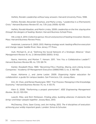 Academic Impressions | Diagnostic March 201538
	 Heifetz, Ronald. Leadership without easy answers. Harvard University Press, 1998.
	 Heifetz, Ronald, Alexander Grashow, and Marty Linsky. “Leadership in a (Permanent)
Crisis.” Harvard Business Review 87, no. 7/8 (July 2009): 62-69.
	 Heifetz, Ronald Abadian, and Martin Linsky. 2008. Leadership on the line: staying alive
through the dangers of leading. Boston: Harvard Business School Press.
	 Hill, Linda A. 2014. Collective genius: the art and practice of leading innovation. Boston,
Mass: Harvard Business Review Press.
	 Hrebiniak, Lawrence G. 2005, 2013. Making strategy work: leading effective execution
and change. Upper Saddle River, New Jersey: FT Press.
	 Hutt, Michael D., et al. “Defining the Social Network of a Strategic Alliance.” Sloan
Management Review 41, no. 2 (Winter2000 2000): 51-62.
	 Ibarra, Herminia, and Morten T. Hansen. 2011. “Are You a Collaborative Leader?.”
Harvard Business Review 89, no. 7/8: 68-74.
	 Kanter, Rosabeth Moss. 1989. “Becoming PALs: Pooling, Allying, and Linking Across
Companies.” Academy Of Management Executive (08963789) 3, no. 3: 183-193.
	 Kezar, Adrianna J., and Jaime Lester. 2009. Organizing higher education for
collaboration: a guide for campus leaders. San Francisco, CA: Jossey-Bass.
	 Kim, W. Chan, and Renee Mauborgne. 1997. “Fair Process: Managing in the Knowledge
Economy.” Harvard Business Review 75, no. 4: 65-75.
	 Klein G. 2008. “Performing a project premortem”. IEEE Engineering Management
Review. 36 (2): 103-104.
	 Leavitt, Mike, and Rich McKeown. Finding allies, building alliances: 8 elements that
bring—and keep—people together. Jossey-Bass, 2013.
	 McChesney, Chris, Sean Covey, and Jim Huling. 2012. The 4 disciplines of execution:
achieving your wildly important goals. London: Simon  Schuster.
 
