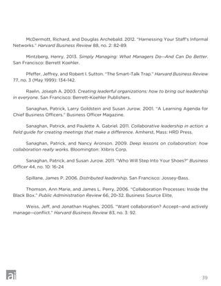 39
	 McDermott, Richard, and Douglas Archebald. 2012. “Harnessing Your Staff’s Informal
Networks.” Harvard Business Review 88, no. 2: 82-89.
	 Mintzberg, Henry. 2013. Simply Managing: What Managers Do--And Can Do Better.
San Francisco: Berrett Koehler.
	 Pfeffer, Jeffrey, and Robert I. Sutton. “The Smart-Talk Trap.” Harvard Business Review
77, no. 3 (May 1999): 134-142.
	 Raelin, Joseph A. 2003. Creating leaderful organizations: how to bring out leadership
in everyone. San Francisco: Berrett-Koehler Publishers.
	 Sanaghan, Patrick, Larry Goldstein and Susan Jurow. 2001. “A Learning Agenda for
Chief Business Officers.” Business Officer Magazine.
	 Sanaghan, Patrick, and Paulette A. Gabriel. 2011. Collaborative leadership in action: a
field guide for creating meetings that make a difference. Amherst, Mass: HRD Press.
	 Sanaghan, Patrick, and Nancy Aronson. 2009. Deep lessons on collaboration: how
collaboration really works. Bloomington: Xlibris Corp.
	 Sanaghan, Patrick, and Susan Jurow. 2011. “Who Will Step Into Your Shoes?” Business
Officer 44, no. 10: 16-24
	 Spillane, James P. 2006. Distributed leadership. San Francisco: Jossey-Bass.
	 Thomson, Ann Marie, and James L. Perry. 2006. “Collaboration Processes: Inside the
Black Box.” Public Administration Review 66, 20-32. Business Source Elite,
	 Weiss, Jeff, and Jonathan Hughes. 2005. “Want collaboration? Accept--and actively
manage--conflict.” Harvard Business Review 83, no. 3: 92.
 