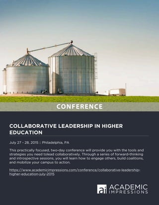 COLLABORATIVE LEADERSHIP IN HIGHER
EDUCATION
July 27 - 28, 2015 :: Philadelphia, PA
This practically focused, two-day conference will provide you with the tools and
strategies you need tolead collaboratively. Through a series of forward-thinking
and introspective sessions, you will learn how to engage others, build coalitions,
and mobilize your campus to action.
https://www.academicimpressions.com/conference/collaborative-leadership-
higher-education-july-2015
CONFERENCE
 