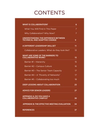 WHAT IS COLLABORATION?		 6
What You Will Find in This Paper  7
Why Collaboration? Why Now?	 7
UNDERSTANDING THE DIFFERENCE BETWEEN 	
TECHNICAL AND ADAPTIVE CHANGE		 		 9
A DIFFERENT LEADERSHIP SKILLSET		 11
Collaborative Leaders: What do they look like? 13
WHAT ARE SOME OF THE BARRIERS TO 	
COLLABORATIVE WORK?		 			 15
Barrier #1 – Hierarchy  15
Barrier #2 – Campus Culture  16
Barrier #3 – The Senior Team Capacity  17
Barrier #4 – A “Poverty of Networks”  17
Barrier #5 – Collaborating too much  18
DEEP LESSONS ABOUT COLLABORATION		 23
ADVICE FOR SENIOR LEADERS 		 27
APPENDIX A: DO YOU HAVE A 			
COLLABORATIVE CAMPUS? 		 30
APPENDIX B: THE EFFECTIVE MEETING EVALUATION 34
REFERENCES	 37
CONTENTS
 