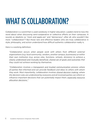 Academic Impressions | Diagnostic March 20156
WHAT IS COLLABORATION?
Collaboration is a word that is used carelessly in higher education. Leaders tend to toss the
word about when discussing semi-cooperative or collective efforts on their campuses. It
sounds as idealistic as “mom and apple pie” and “democracy”; after all, who wouldn’t like
more “collaboration”? But those rare and effective leaders who are truly collaborative in
style, philosophy, and action understand how difficult authentic collaboration really is.
Here is a working definition:
“Collaboration occurs when people work with others from different external
organizations (e.g. local community, vendors, another campus, businesses) or within
their own institution (e.g. across silos, functions, schools, divisions) to achieve a
clearly understood and mutually beneficial, shared set of goals and outcomes that
they could not achieve working by themselves.
“Collaboration involves a transparent and trusted communication process where
all parties feel informed and can provide feedback and ideas to others with whom
they work. Most importantly, collaboration involves shared decision making, where
the decision rules are understood by everyone and all involved parties can inform or
influence important decisions that can potentially impact them, especially resource
allocation decisions.”
 