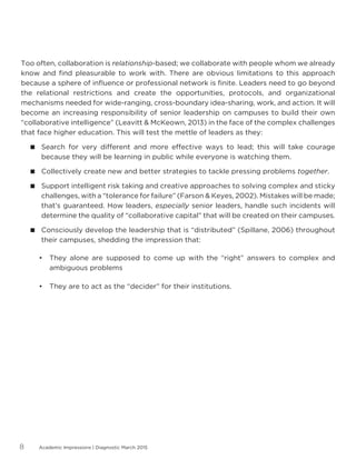 Academic Impressions | Diagnostic March 20158
Too often, collaboration is relationship-based; we collaborate with people whom we already
know and find pleasurable to work with. There are obvious limitations to this approach
because a sphere of influence or professional network is finite. Leaders need to go beyond
the relational restrictions and create the opportunities, protocols, and organizational
mechanisms needed for wide-ranging, cross-boundary idea-sharing, work, and action. It will
become an increasing responsibility of senior leadership on campuses to build their own
“collaborative intelligence” (Leavitt  McKeown, 2013) in the face of the complex challenges
that face higher education. This will test the mettle of leaders as they:
 Search for very different and more effective ways to lead; this will take courage
because they will be learning in public while everyone is watching them.
 Collectively create new and better strategies to tackle pressing problems together.
 Support intelligent risk taking and creative approaches to solving complex and sticky
challenges, with a “tolerance for failure” (Farson  Keyes, 2002). Mistakes will be made;
that’s guaranteed. How leaders, especially senior leaders, handle such incidents will
determine the quality of “collaborative capital” that will be created on their campuses.
 Consciously develop the leadership that is “distributed” (Spillane, 2006) throughout
their campuses, shedding the impression that:
•	 They alone are supposed to come up with the “right” answers to complex and
ambiguous problems
•	 They are to act as the “decider” for their institutions.
 