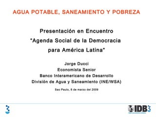 AGUA POTABLE, SANEAMIENTO Y POBREZA
Presentación en Encuentro
“Agenda Social de la Democracia
para América Latina“
Jorge Ducci
Economista Senior
Banco Interamericano de Desarrollo
División de Agua y Saneamiento (INE/WSA)
Sao Paulo, 6 de marzo del 2009
 
