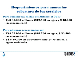 Requerimientos para aumentar
cobertura de los servicios
Para cumplir las Metas del Milenio al 2015
• US$ 30.500 millones ($12.500 en agua y $ 18.000
en saneamiento)
Para alcanzar acceso universal
• US$ 52.000 millones ($18.700 en agua, $ 33.400
en saneamiento)
• US $ 19.500 en disposición final y tratamiento
aguas residuales
 