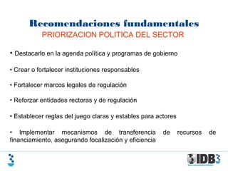 Recomendaciones fundamentales
PRIORIZACION POLITICA DEL SECTOR
• Destacarlo en la agenda política y programas de gobierno
• Crear o fortalecer instituciones responsables
• Fortalecer marcos legales de regulación
• Reforzar entidades rectoras y de regulación
• Establecer reglas del juego claras y estables para actores
• Implementar mecanismos de transferencia de recursos de
financiamiento, asegurando focalización y eficiencia
 