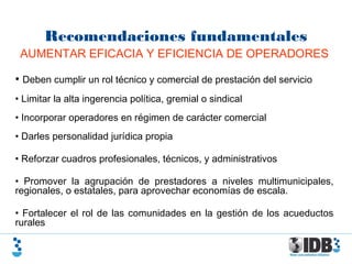 Recomendaciones fundamentales
AUMENTAR EFICACIA Y EFICIENCIA DE OPERADORES
• Deben cumplir un rol técnico y comercial de prestación del servicio
• Limitar la alta ingerencia política, gremial o sindical
• Incorporar operadores en régimen de carácter comercial
• Darles personalidad jurídica propia
• Reforzar cuadros profesionales, técnicos, y administrativos
• Promover la agrupación de prestadores a niveles multimunicipales,
regionales, o estatales, para aprovechar economías de escala.
• Fortalecer el rol de las comunidades en la gestión de los acueductos
rurales
 
