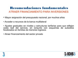 Recomendaciones fundamentales
ATRAER FINANCIAMIENTO PARA INVERSIONES
• Mayor asignación del presupuesto nacional, por muchos años
• Acceder a recursos de la banca multilateral
• Ajustes graduales en niveles y estructuras tarifarias para que reflejen
costo real del servicio, en conjunto con esquemas de subsidios
focalizados en familias de menores ingresos
• Atraer financiamiento del sector privado
 