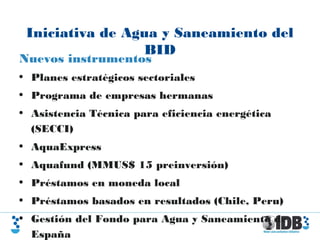 Iniciativa de Agua y Saneamiento del
BID
Nuevos instrumentos
• Planes estratégicos sectoriales
• Programa de empresas hermanas
• Asistencia Técnica para eficiencia energética
(SECCI)
• AquaExpress
• Aquafund (MMUS$ 15 preinversión)
• Préstamos en moneda local
• Préstamos basados en resultados (Chile, Peru)
• Gestión del Fondo para Agua y Saneamiento de
España
 