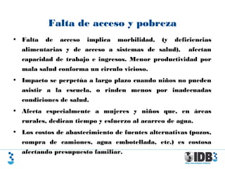 Falta de acceso y pobreza
• Falta de acceso implica morbilidad, (y deficiencias
alimentarias y de acceso a sistemas de salud), afectan
capacidad de trabajo e ingresos. Menor productividad por
mala salud conforma un circulo vicioso.
• Impacto se perpetúa a largo plazo cuando niños no pueden
asistir a la escuela, o rinden menos por inadecuadas
condiciones de salud.
• Afecta especialmente a mujeres y niños que, en áreas
rurales, dedican tiempo y esfuerzo al acarreo de agua.
• Los costos de abastecimiento de fuentes alternativas (pozos,
compra de camiones, agua embotellada, etc.) es costosa
afectando presupuesto familiar.
 