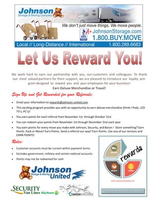 We work hard to earn our partnership with you, our customers and colleagues. To thank
our most valued partners for their support, we are pleased to introduce our loyalty pro-
gram designed to reward you and your employees for your business!
Earn Deluxe Merchandise or Travel!
Sign Up and Get Rewarded for your Referrals:
 Email your information to rewards@johnson-united.com
 This exciting program provides you with an opportunity to earn deluxe merchandise (think I-Pods, LCD
TV’s; PC’s)!
 You earn points for each referral from November 1st through October 31st
 You can redeem your points from November 1st through December 31st each year
 You earn points for every move you make with Johnson, Security, and Baron ! Store something? Earn
Points. Pack or Move? Earn Points. Send a referral our way? Earn Points. Use any of our services and
EARN POINTS!
Rules:
 Customer accounts must be current within payment terms
 Excludes government, military and certain national accounts
 Points may not be redeemed for cash
 