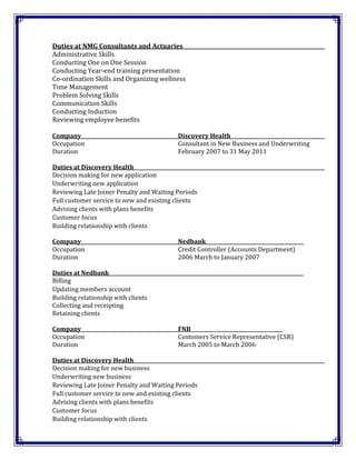 Duties at NMG Consultants and Actuaries
Administrative Skills
Conducting One on One Session
Conducting Year-end training presentation
Co-ordination Skills and Organizing wellness
Time Management
Problem Solving Skills
Communication Skills
Conducting Induction
Reviewing employee benefits
Company Discovery Health
Occupation Consultant in New Business and Underwriting
Duration February 2007 to 31 May 2011
Duties at Discovery Health
Decision making for new application
Underwriting new application
Reviewing Late Joiner Penalty and Waiting Periods
Full customer service to new and existing clients
Advising clients with plans benefits
Customer focus
Building relationship with clients
Company Nedbank
Occupation Credit Controller (Accounts Department)
Duration 2006 March to January 2007
Duties at Nedbank
Billing
Updating members account
Building relationship with clients
Collecting and receipting
Retaining clients
Company FNB
Occupation Customers Service Representative (CSR)
Duration March 2005 to March 2006
Duties at Discovery Health
Decision making for new business
Underwriting new business
Reviewing Late Joiner Penalty and Waiting Periods
Full customer service to new and existing clients
Advising clients with plans benefits
Customer focus
Building relationship with clients
 