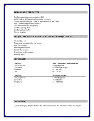 SKILLS AND ATTRIBUTES
Excellent assertive communication skills
Multi-Tasking Skills and working under pressure
Coping with Challenging Tasks, as well as Meeting Set Target
High Level of Integrity and Stability
Self – Motivated and Disciplined.
Good leadership skills
Good analytical skills
Record keeping
PROJECTS DONE FOR NEW CLIENTS - PRASA AND JIC MINING
Scheme take on
Requesting concession for the group
Split risk request
Benefits presentation
One on One session
Organizing wellness days
Monthly report
REFERENCE
Company NMG Consultants and Actuaries
Contact person Lesego Kgampe
Occupation Consulting Manager
Telephone 011 509 3044
Cell: 081 526 5613
Company Discovery Health
Contact person Laeka Morgroes
Occupation Team Leader
Telephone 011 529 0021
Declaration
I, Jacob Lebogang Radebe declare that all information on this document is true and original
 