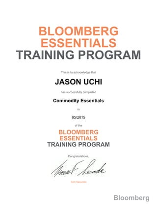 BLOOMBERG
ESSENTIALS
TRAINING PROGRAM
This is to acknowledge that
JASON UCHI
has successfully completed
Commodity Essentials
in
05/2015
of the
BLOOMBERG
ESSENTIALS
TRAINING PROGRAM
Congratulations,
Tom Secunda
Bloomberg
 