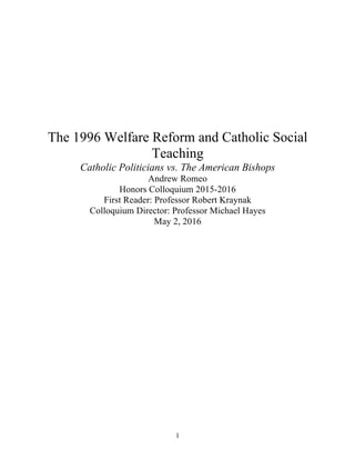 1
The 1996 Welfare Reform and Catholic Social
Teaching
Catholic Politicians vs. The American Bishops
Andrew Romeo
Honors Colloquium 2015-2016
First Reader: Professor Robert Kraynak
Colloquium Director: Professor Michael Hayes
May 2, 2016
 