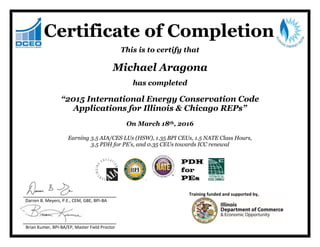This is to certify that
Michael Aragona
has completed
“2015 International Energy Conservation Code
Applications for Illinois & Chicago REPs”
On March 18th, 2016
Earning 3.5 AIA/CES LUs (HSW), 1.35 BPI CEUs, 1.5 NATE Class Hours,
3.5 PDH for PE’s, and 0.35 CEUs towards ICC renewal
Training funded and supported by,
Darren B. Meyers, P.E., CEM, GBE, BPI-BA
Brian Kumer, BPI-BA/EP, Master Field Proctor
Certificate of Completion
 