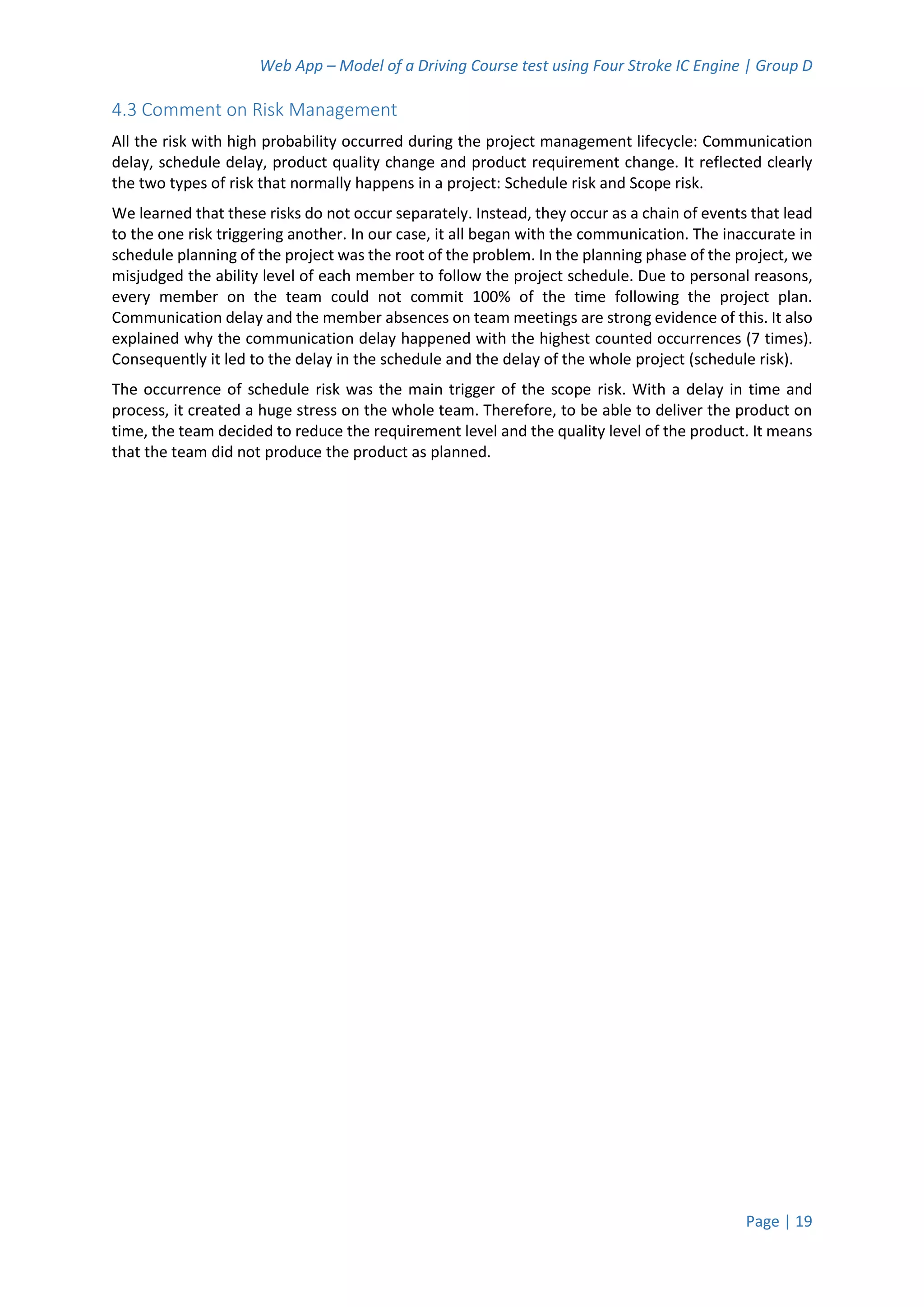 Web App – Model of a Driving Course test using Four Stroke IC Engine | Group D
Page | 19
4.3 Comment on Risk Management
All the risk with high probability occurred during the project management lifecycle: Communication
delay, schedule delay, product quality change and product requirement change. It reflected clearly
the two types of risk that normally happens in a project: Schedule risk and Scope risk.
We learned that these risks do not occur separately. Instead, they occur as a chain of events that lead
to the one risk triggering another. In our case, it all began with the communication. The inaccurate in
schedule planning of the project was the root of the problem. In the planning phase of the project, we
misjudged the ability level of each member to follow the project schedule. Due to personal reasons,
every member on the team could not commit 100% of the time following the project plan.
Communication delay and the member absences on team meetings are strong evidence of this. It also
explained why the communication delay happened with the highest counted occurrences (7 times).
Consequently it led to the delay in the schedule and the delay of the whole project (schedule risk).
The occurrence of schedule risk was the main trigger of the scope risk. With a delay in time and
process, it created a huge stress on the whole team. Therefore, to be able to deliver the product on
time, the team decided to reduce the requirement level and the quality level of the product. It means
that the team did not produce the product as planned.
 