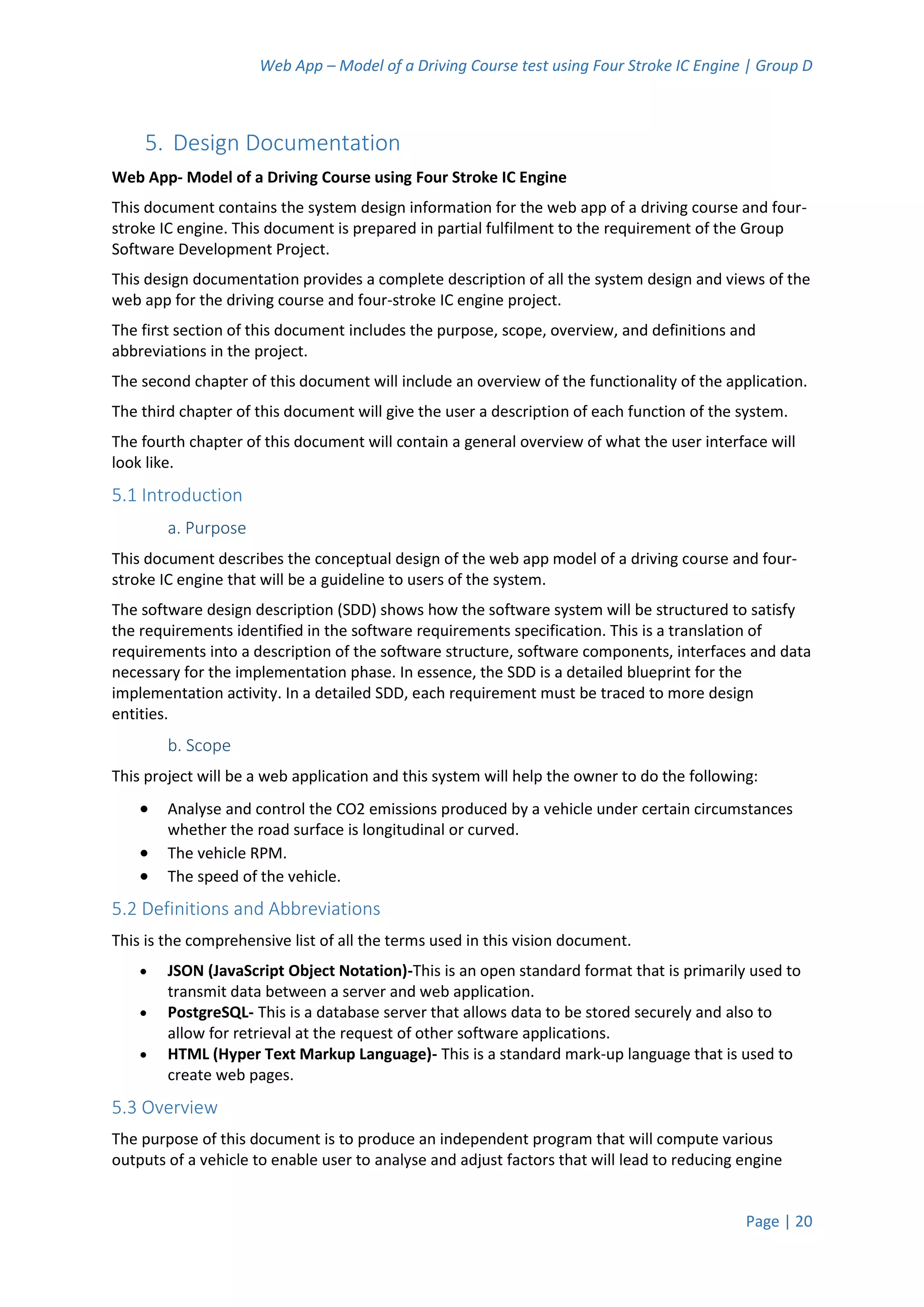 Web App – Model of a Driving Course test using Four Stroke IC Engine | Group D
Page | 20
5. Design Documentation
Web App- Model of a Driving Course using Four Stroke IC Engine
This document contains the system design information for the web app of a driving course and four-
stroke IC engine. This document is prepared in partial fulfilment to the requirement of the Group
Software Development Project.
This design documentation provides a complete description of all the system design and views of the
web app for the driving course and four-stroke IC engine project.
The first section of this document includes the purpose, scope, overview, and definitions and
abbreviations in the project.
The second chapter of this document will include an overview of the functionality of the application.
The third chapter of this document will give the user a description of each function of the system.
The fourth chapter of this document will contain a general overview of what the user interface will
look like.
5.1 Introduction
a. Purpose
This document describes the conceptual design of the web app model of a driving course and four-
stroke IC engine that will be a guideline to users of the system.
The software design description (SDD) shows how the software system will be structured to satisfy
the requirements identified in the software requirements specification. This is a translation of
requirements into a description of the software structure, software components, interfaces and data
necessary for the implementation phase. In essence, the SDD is a detailed blueprint for the
implementation activity. In a detailed SDD, each requirement must be traced to more design
entities.
b. Scope
This project will be a web application and this system will help the owner to do the following:
 Analyse and control the CO2 emissions produced by a vehicle under certain circumstances
whether the road surface is longitudinal or curved.
 The vehicle RPM.
 The speed of the vehicle.
5.2 Definitions and Abbreviations
This is the comprehensive list of all the terms used in this vision document.
 JSON (JavaScript Object Notation)-This is an open standard format that is primarily used to
transmit data between a server and web application.
 PostgreSQL- This is a database server that allows data to be stored securely and also to
allow for retrieval at the request of other software applications.
 HTML (Hyper Text Markup Language)- This is a standard mark-up language that is used to
create web pages.
5.3 Overview
The purpose of this document is to produce an independent program that will compute various
outputs of a vehicle to enable user to analyse and adjust factors that will lead to reducing engine
 