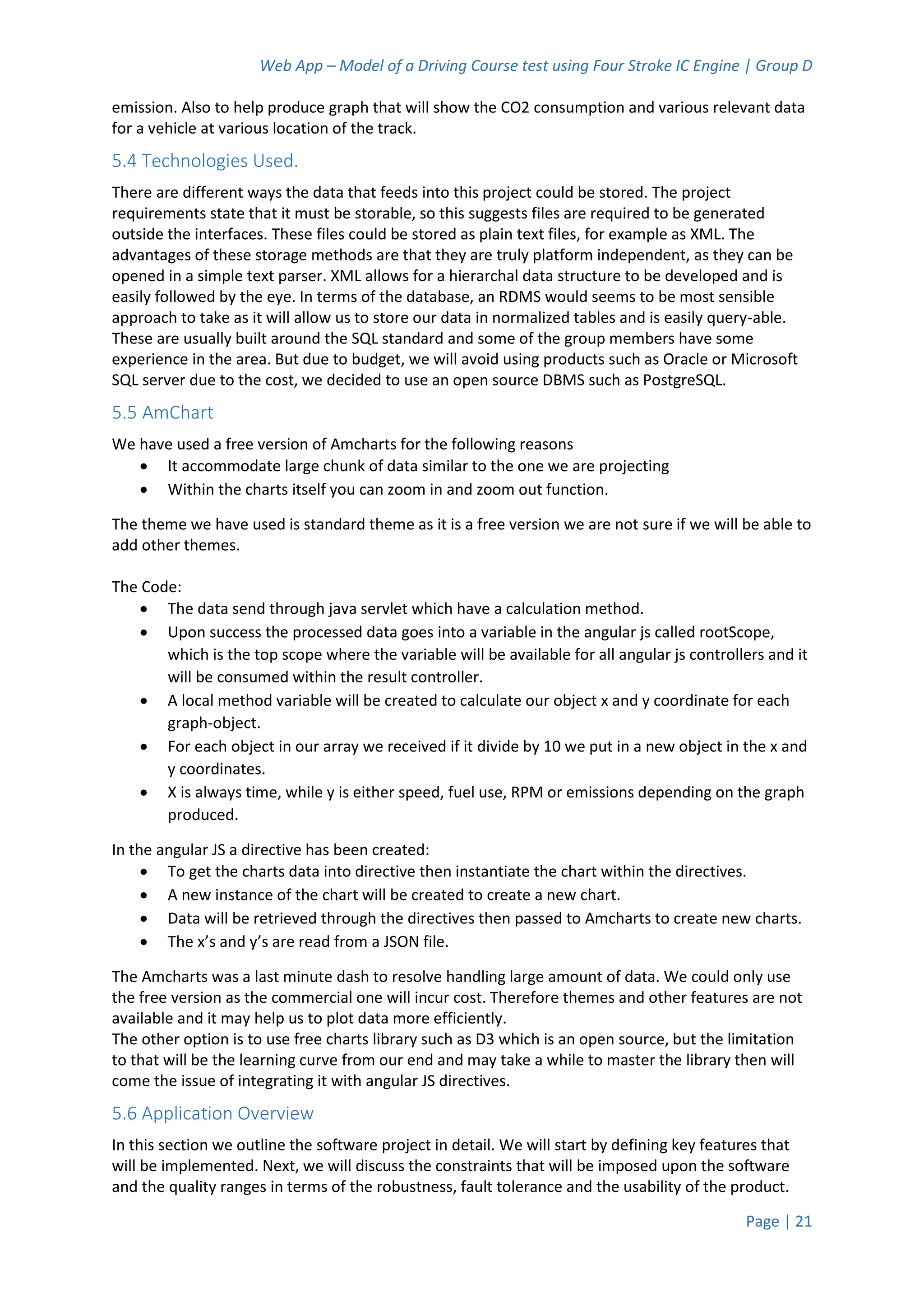 Web App – Model of a Driving Course test using Four Stroke IC Engine | Group D
Page | 21
emission. Also to help produce graph that will show the CO2 consumption and various relevant data
for a vehicle at various location of the track.
5.4 Technologies Used.
There are different ways the data that feeds into this project could be stored. The project
requirements state that it must be storable, so this suggests files are required to be generated
outside the interfaces. These files could be stored as plain text files, for example as XML. The
advantages of these storage methods are that they are truly platform independent, as they can be
opened in a simple text parser. XML allows for a hierarchal data structure to be developed and is
easily followed by the eye. In terms of the database, an RDMS would seems to be most sensible
approach to take as it will allow us to store our data in normalized tables and is easily query-able.
These are usually built around the SQL standard and some of the group members have some
experience in the area. But due to budget, we will avoid using products such as Oracle or Microsoft
SQL server due to the cost, we decided to use an open source DBMS such as PostgreSQL.
5.5 AmChart
We have used a free version of Amcharts for the following reasons
 It accommodate large chunk of data similar to the one we are projecting
 Within the charts itself you can zoom in and zoom out function.
The theme we have used is standard theme as it is a free version we are not sure if we will be able to
add other themes.
The Code:
 The data send through java servlet which have a calculation method.
 Upon success the processed data goes into a variable in the angular js called rootScope,
which is the top scope where the variable will be available for all angular js controllers and it
will be consumed within the result controller.
 A local method variable will be created to calculate our object x and y coordinate for each
graph-object.
 For each object in our array we received if it divide by 10 we put in a new object in the x and
y coordinates.
 X is always time, while y is either speed, fuel use, RPM or emissions depending on the graph
produced.
In the angular JS a directive has been created:
 To get the charts data into directive then instantiate the chart within the directives.
 A new instance of the chart will be created to create a new chart.
 Data will be retrieved through the directives then passed to Amcharts to create new charts.
 The x’s and y’s are read from a JSON file.
The Amcharts was a last minute dash to resolve handling large amount of data. We could only use
the free version as the commercial one will incur cost. Therefore themes and other features are not
available and it may help us to plot data more efficiently.
The other option is to use free charts library such as D3 which is an open source, but the limitation
to that will be the learning curve from our end and may take a while to master the library then will
come the issue of integrating it with angular JS directives.
5.6 Application Overview
In this section we outline the software project in detail. We will start by defining key features that
will be implemented. Next, we will discuss the constraints that will be imposed upon the software
and the quality ranges in terms of the robustness, fault tolerance and the usability of the product.
 