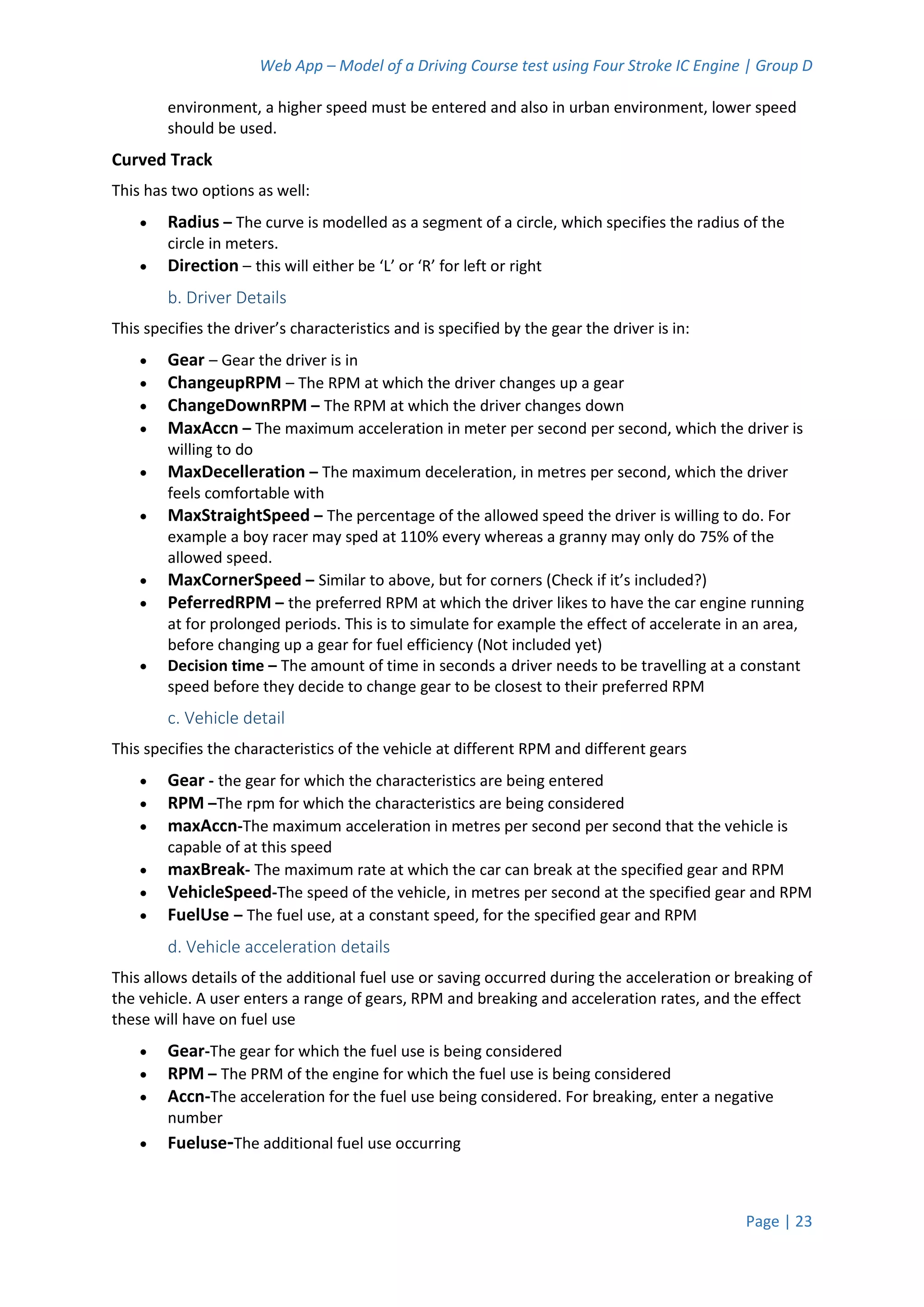 Web App – Model of a Driving Course test using Four Stroke IC Engine | Group D
Page | 23
environment, a higher speed must be entered and also in urban environment, lower speed
should be used.
Curved Track
This has two options as well:
 Radius – The curve is modelled as a segment of a circle, which specifies the radius of the
circle in meters.
 Direction – this will either be ‘L’ or ‘R’ for left or right
b. Driver Details
This specifies the driver’s characteristics and is specified by the gear the driver is in:
 Gear – Gear the driver is in
 ChangeupRPM – The RPM at which the driver changes up a gear
 ChangeDownRPM – The RPM at which the driver changes down
 MaxAccn – The maximum acceleration in meter per second per second, which the driver is
willing to do
 MaxDecelleration – The maximum deceleration, in metres per second, which the driver
feels comfortable with
 MaxStraightSpeed – The percentage of the allowed speed the driver is willing to do. For
example a boy racer may sped at 110% every whereas a granny may only do 75% of the
allowed speed.
 MaxCornerSpeed – Similar to above, but for corners (Check if it’s included?)
 PeferredRPM – the preferred RPM at which the driver likes to have the car engine running
at for prolonged periods. This is to simulate for example the effect of accelerate in an area,
before changing up a gear for fuel efficiency (Not included yet)
 Decision time – The amount of time in seconds a driver needs to be travelling at a constant
speed before they decide to change gear to be closest to their preferred RPM
c. Vehicle detail
This specifies the characteristics of the vehicle at different RPM and different gears
 Gear - the gear for which the characteristics are being entered
 RPM –The rpm for which the characteristics are being considered
 maxAccn-The maximum acceleration in metres per second per second that the vehicle is
capable of at this speed
 maxBreak- The maximum rate at which the car can break at the specified gear and RPM
 VehicleSpeed-The speed of the vehicle, in metres per second at the specified gear and RPM
 FuelUse – The fuel use, at a constant speed, for the specified gear and RPM
d. Vehicle acceleration details
This allows details of the additional fuel use or saving occurred during the acceleration or breaking of
the vehicle. A user enters a range of gears, RPM and breaking and acceleration rates, and the effect
these will have on fuel use
 Gear-The gear for which the fuel use is being considered
 RPM – The PRM of the engine for which the fuel use is being considered
 Accn-The acceleration for the fuel use being considered. For breaking, enter a negative
number
 Fueluse-The additional fuel use occurring
 
