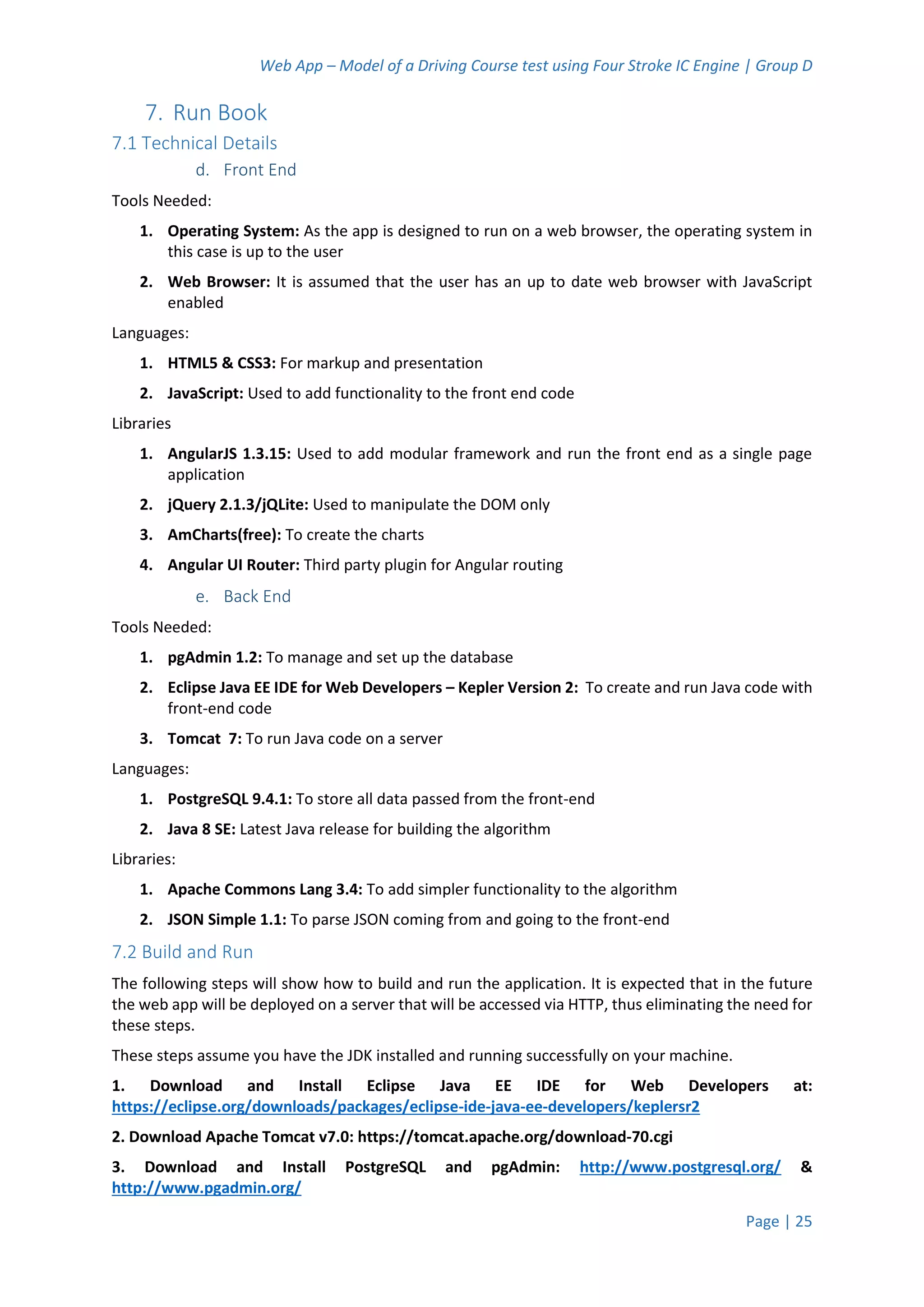 Web App – Model of a Driving Course test using Four Stroke IC Engine | Group D
Page | 25
7. Run Book
7.1 Technical Details
d. Front End
Tools Needed:
1. Operating System: As the app is designed to run on a web browser, the operating system in
this case is up to the user
2. Web Browser: It is assumed that the user has an up to date web browser with JavaScript
enabled
Languages:
1. HTML5 & CSS3: For markup and presentation
2. JavaScript: Used to add functionality to the front end code
Libraries
1. AngularJS 1.3.15: Used to add modular framework and run the front end as a single page
application
2. jQuery 2.1.3/jQLite: Used to manipulate the DOM only
3. AmCharts(free): To create the charts
4. Angular UI Router: Third party plugin for Angular routing
e. Back End
Tools Needed:
1. pgAdmin 1.2: To manage and set up the database
2. Eclipse Java EE IDE for Web Developers – Kepler Version 2: To create and run Java code with
front-end code
3. Tomcat 7: To run Java code on a server
Languages:
1. PostgreSQL 9.4.1: To store all data passed from the front-end
2. Java 8 SE: Latest Java release for building the algorithm
Libraries:
1. Apache Commons Lang 3.4: To add simpler functionality to the algorithm
2. JSON Simple 1.1: To parse JSON coming from and going to the front-end
7.2 Build and Run
The following steps will show how to build and run the application. It is expected that in the future
the web app will be deployed on a server that will be accessed via HTTP, thus eliminating the need for
these steps.
These steps assume you have the JDK installed and running successfully on your machine.
1. Download and Install Eclipse Java EE IDE for Web Developers at:
https://eclipse.org/downloads/packages/eclipse-ide-java-ee-developers/keplersr2
2. Download Apache Tomcat v7.0: https://tomcat.apache.org/download-70.cgi
3. Download and Install PostgreSQL and pgAdmin: http://www.postgresql.org/ &
http://www.pgadmin.org/
 