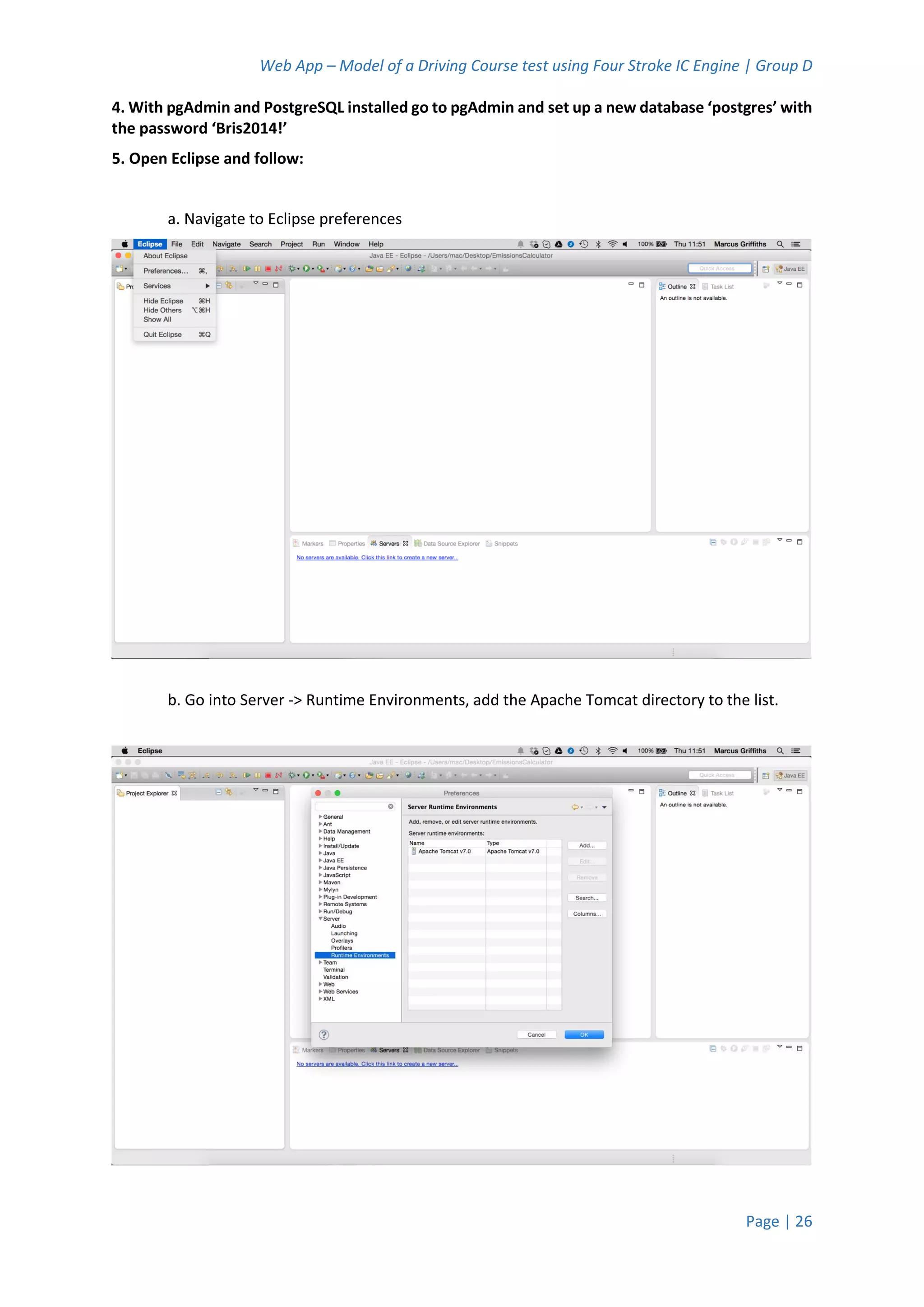 Web App – Model of a Driving Course test using Four Stroke IC Engine | Group D
Page | 26
4. With pgAdmin and PostgreSQL installed go to pgAdmin and set up a new database ‘postgres’ with
the password ‘Bris2014!’
5. Open Eclipse and follow:
a. Navigate to Eclipse preferences
b. Go into Server -> Runtime Environments, add the Apache Tomcat directory to the list.
 