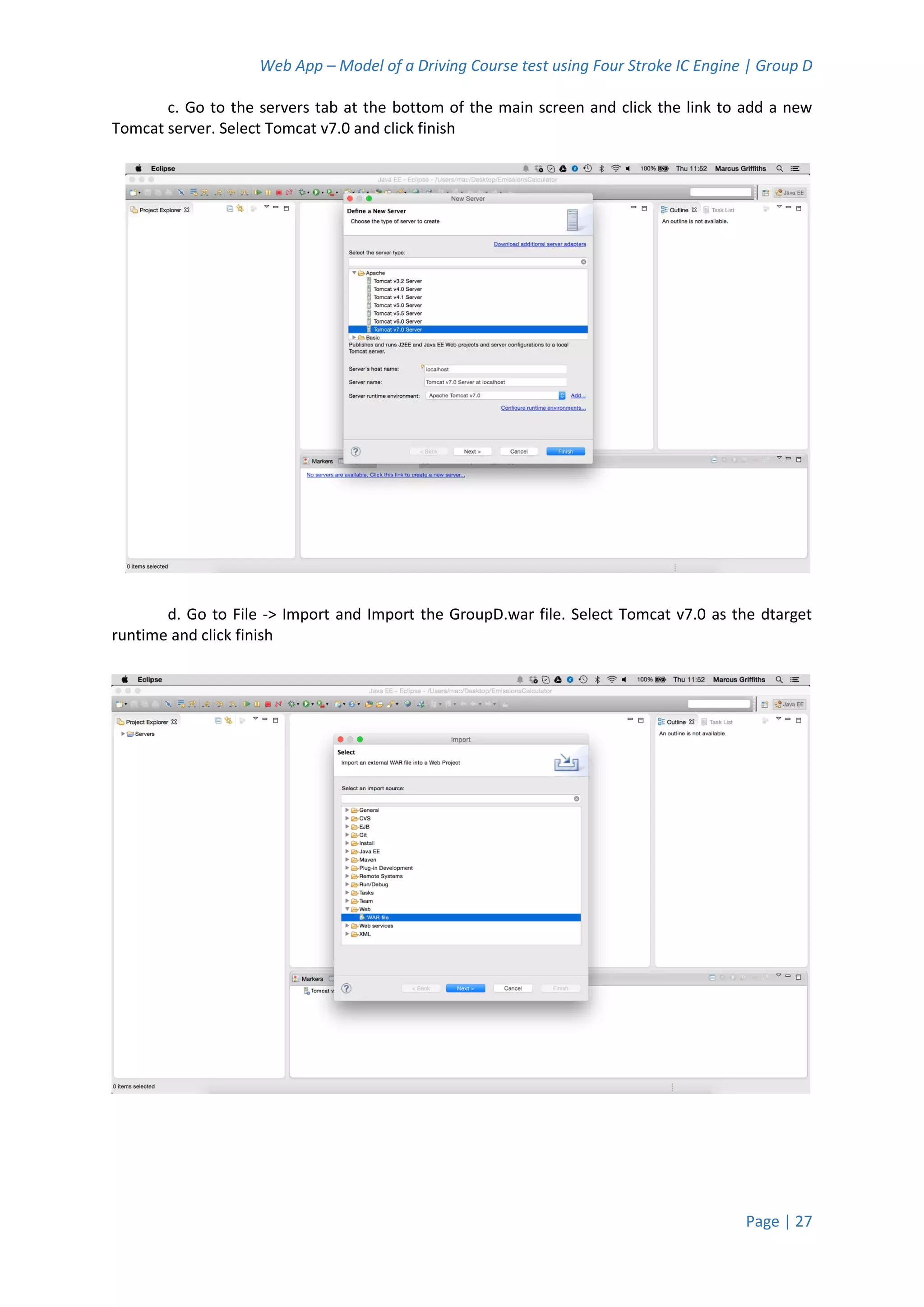 Web App – Model of a Driving Course test using Four Stroke IC Engine | Group D
Page | 27
c. Go to the servers tab at the bottom of the main screen and click the link to add a new
Tomcat server. Select Tomcat v7.0 and click finish
d. Go to File -> Import and Import the GroupD.war file. Select Tomcat v7.0 as the dtarget
runtime and click finish
 
