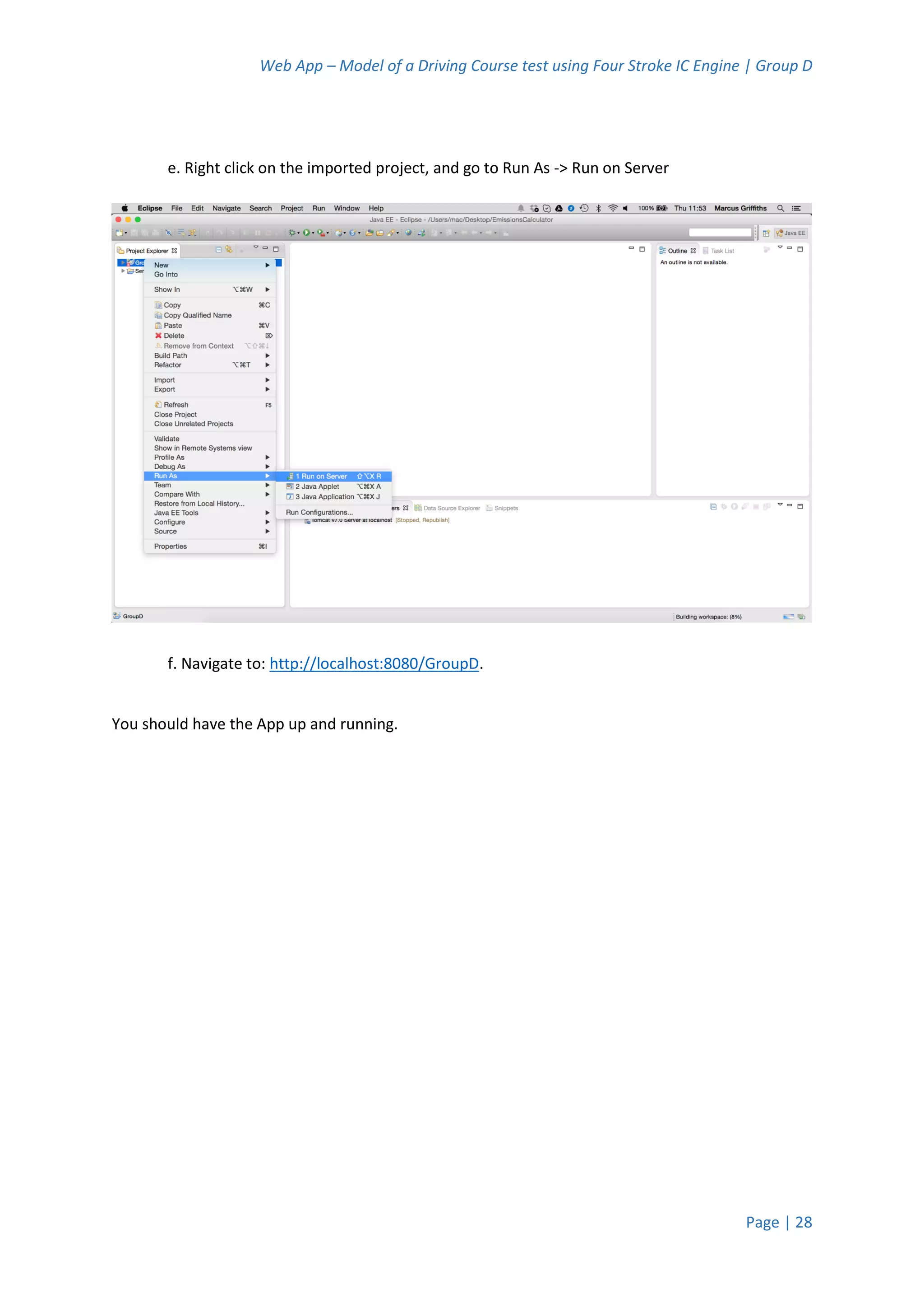 Web App – Model of a Driving Course test using Four Stroke IC Engine | Group D
Page | 28
e. Right click on the imported project, and go to Run As -> Run on Server
f. Navigate to: http://localhost:8080/GroupD.
You should have the App up and running.
 