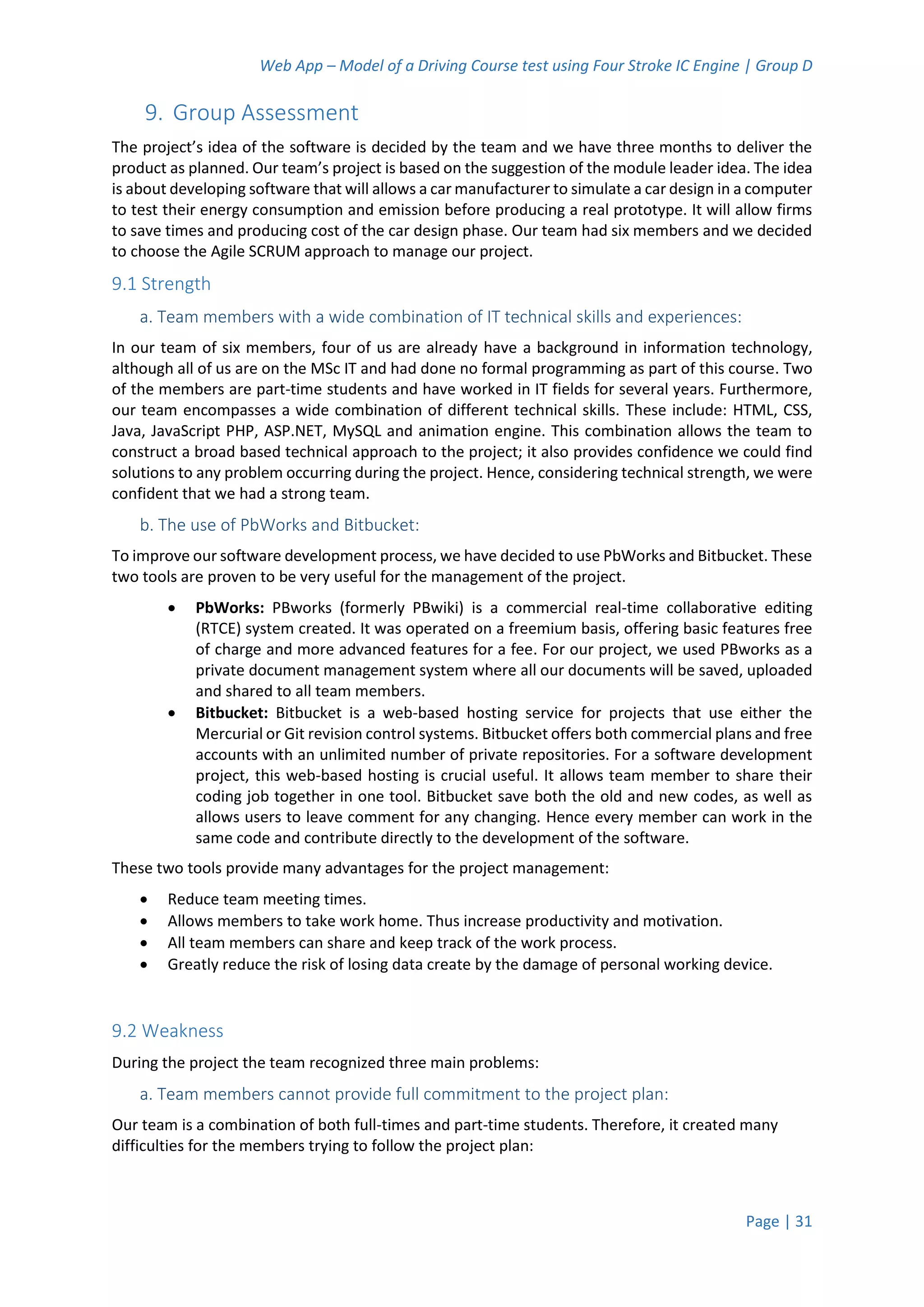 Web App – Model of a Driving Course test using Four Stroke IC Engine | Group D
Page | 31
9. Group Assessment
The project’s idea of the software is decided by the team and we have three months to deliver the
product as planned. Our team’s project is based on the suggestion of the module leader idea. The idea
is about developing software that will allows a car manufacturer to simulate a car design in a computer
to test their energy consumption and emission before producing a real prototype. It will allow firms
to save times and producing cost of the car design phase. Our team had six members and we decided
to choose the Agile SCRUM approach to manage our project.
9.1 Strength
a. Team members with a wide combination of IT technical skills and experiences:
In our team of six members, four of us are already have a background in information technology,
although all of us are on the MSc IT and had done no formal programming as part of this course. Two
of the members are part-time students and have worked in IT fields for several years. Furthermore,
our team encompasses a wide combination of different technical skills. These include: HTML, CSS,
Java, JavaScript PHP, ASP.NET, MySQL and animation engine. This combination allows the team to
construct a broad based technical approach to the project; it also provides confidence we could find
solutions to any problem occurring during the project. Hence, considering technical strength, we were
confident that we had a strong team.
b. The use of PbWorks and Bitbucket:
To improve our software development process, we have decided to use PbWorks and Bitbucket. These
two tools are proven to be very useful for the management of the project.
 PbWorks: PBworks (formerly PBwiki) is a commercial real-time collaborative editing
(RTCE) system created. It was operated on a freemium basis, offering basic features free
of charge and more advanced features for a fee. For our project, we used PBworks as a
private document management system where all our documents will be saved, uploaded
and shared to all team members.
 Bitbucket: Bitbucket is a web-based hosting service for projects that use either the
Mercurial or Git revision control systems. Bitbucket offers both commercial plans and free
accounts with an unlimited number of private repositories. For a software development
project, this web-based hosting is crucial useful. It allows team member to share their
coding job together in one tool. Bitbucket save both the old and new codes, as well as
allows users to leave comment for any changing. Hence every member can work in the
same code and contribute directly to the development of the software.
These two tools provide many advantages for the project management:
 Reduce team meeting times.
 Allows members to take work home. Thus increase productivity and motivation.
 All team members can share and keep track of the work process.
 Greatly reduce the risk of losing data create by the damage of personal working device.
9.2 Weakness
During the project the team recognized three main problems:
a. Team members cannot provide full commitment to the project plan:
Our team is a combination of both full-times and part-time students. Therefore, it created many
difficulties for the members trying to follow the project plan:
 