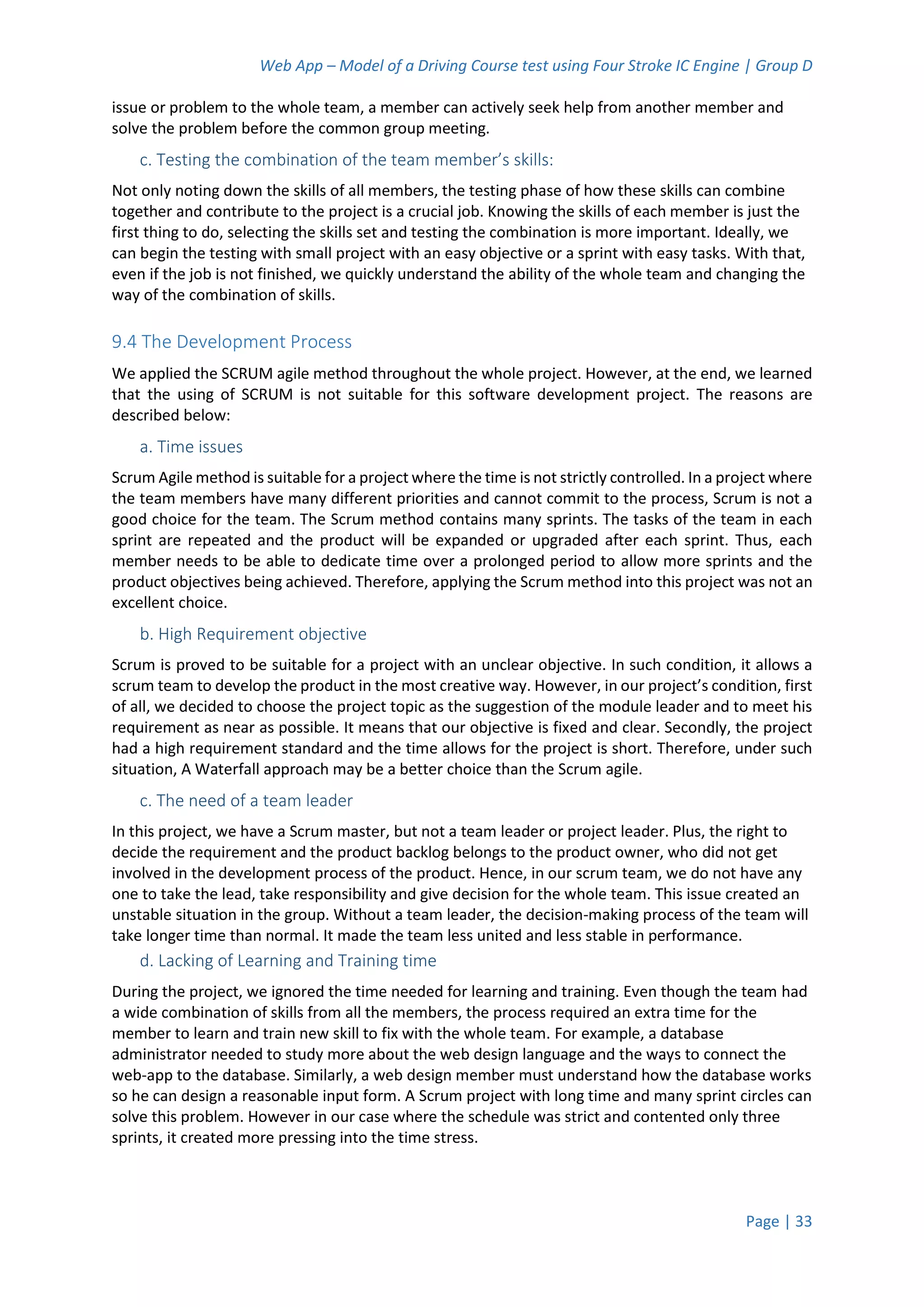 Web App – Model of a Driving Course test using Four Stroke IC Engine | Group D
Page | 33
issue or problem to the whole team, a member can actively seek help from another member and
solve the problem before the common group meeting.
c. Testing the combination of the team member’s skills:
Not only noting down the skills of all members, the testing phase of how these skills can combine
together and contribute to the project is a crucial job. Knowing the skills of each member is just the
first thing to do, selecting the skills set and testing the combination is more important. Ideally, we
can begin the testing with small project with an easy objective or a sprint with easy tasks. With that,
even if the job is not finished, we quickly understand the ability of the whole team and changing the
way of the combination of skills.
9.4 The Development Process
We applied the SCRUM agile method throughout the whole project. However, at the end, we learned
that the using of SCRUM is not suitable for this software development project. The reasons are
described below:
a. Time issues
Scrum Agile method is suitable for a project where the time is not strictly controlled. In a project where
the team members have many different priorities and cannot commit to the process, Scrum is not a
good choice for the team. The Scrum method contains many sprints. The tasks of the team in each
sprint are repeated and the product will be expanded or upgraded after each sprint. Thus, each
member needs to be able to dedicate time over a prolonged period to allow more sprints and the
product objectives being achieved. Therefore, applying the Scrum method into this project was not an
excellent choice.
b. High Requirement objective
Scrum is proved to be suitable for a project with an unclear objective. In such condition, it allows a
scrum team to develop the product in the most creative way. However, in our project’s condition, first
of all, we decided to choose the project topic as the suggestion of the module leader and to meet his
requirement as near as possible. It means that our objective is fixed and clear. Secondly, the project
had a high requirement standard and the time allows for the project is short. Therefore, under such
situation, A Waterfall approach may be a better choice than the Scrum agile.
c. The need of a team leader
In this project, we have a Scrum master, but not a team leader or project leader. Plus, the right to
decide the requirement and the product backlog belongs to the product owner, who did not get
involved in the development process of the product. Hence, in our scrum team, we do not have any
one to take the lead, take responsibility and give decision for the whole team. This issue created an
unstable situation in the group. Without a team leader, the decision-making process of the team will
take longer time than normal. It made the team less united and less stable in performance.
d. Lacking of Learning and Training time
During the project, we ignored the time needed for learning and training. Even though the team had
a wide combination of skills from all the members, the process required an extra time for the
member to learn and train new skill to fix with the whole team. For example, a database
administrator needed to study more about the web design language and the ways to connect the
web-app to the database. Similarly, a web design member must understand how the database works
so he can design a reasonable input form. A Scrum project with long time and many sprint circles can
solve this problem. However in our case where the schedule was strict and contented only three
sprints, it created more pressing into the time stress.
 