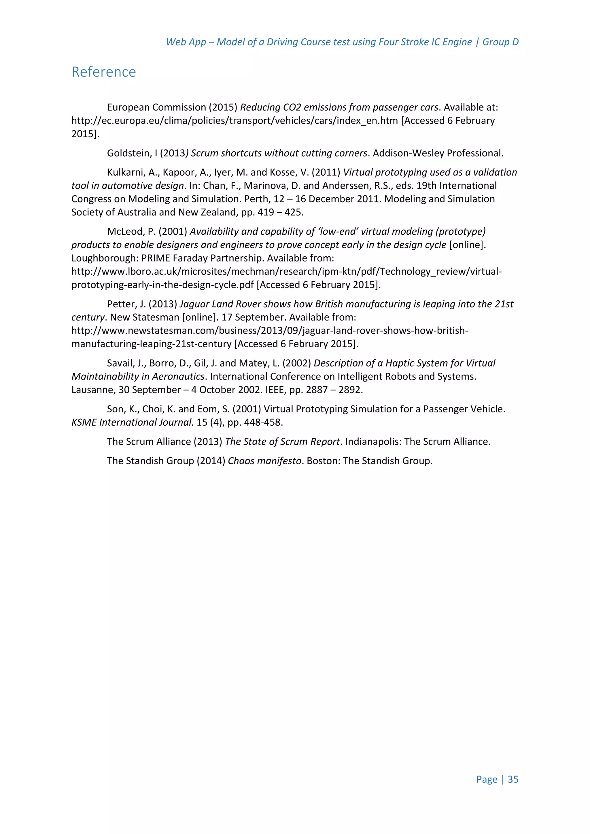 Web App – Model of a Driving Course test using Four Stroke IC Engine | Group D
Page | 35
Reference
European Commission (2015) Reducing CO2 emissions from passenger cars. Available at:
http://ec.europa.eu/clima/policies/transport/vehicles/cars/index_en.htm [Accessed 6 February
2015].
Goldstein, I (2013) Scrum shortcuts without cutting corners. Addison-Wesley Professional.
Kulkarni, A., Kapoor, A., Iyer, M. and Kosse, V. (2011) Virtual prototyping used as a validation
tool in automotive design. In: Chan, F., Marinova, D. and Anderssen, R.S., eds. 19th International
Congress on Modeling and Simulation. Perth, 12 – 16 December 2011. Modeling and Simulation
Society of Australia and New Zealand, pp. 419 – 425.
McLeod, P. (2001) Availability and capability of ‘low-end’ virtual modeling (prototype)
products to enable designers and engineers to prove concept early in the design cycle [online].
Loughborough: PRIME Faraday Partnership. Available from:
http://www.lboro.ac.uk/microsites/mechman/research/ipm-ktn/pdf/Technology_review/virtual-
prototyping-early-in-the-design-cycle.pdf [Accessed 6 February 2015].
Petter, J. (2013) Jaguar Land Rover shows how British manufacturing is leaping into the 21st
century. New Statesman [online]. 17 September. Available from:
http://www.newstatesman.com/business/2013/09/jaguar-land-rover-shows-how-british-
manufacturing-leaping-21st-century [Accessed 6 February 2015].
Savail, J., Borro, D., Gil, J. and Matey, L. (2002) Description of a Haptic System for Virtual
Maintainability in Aeronautics. International Conference on Intelligent Robots and Systems.
Lausanne, 30 September – 4 October 2002. IEEE, pp. 2887 – 2892.
Son, K., Choi, K. and Eom, S. (2001) Virtual Prototyping Simulation for a Passenger Vehicle.
KSME International Journal. 15 (4), pp. 448-458.
The Scrum Alliance (2013) The State of Scrum Report. Indianapolis: The Scrum Alliance.
The Standish Group (2014) Chaos manifesto. Boston: The Standish Group.
 