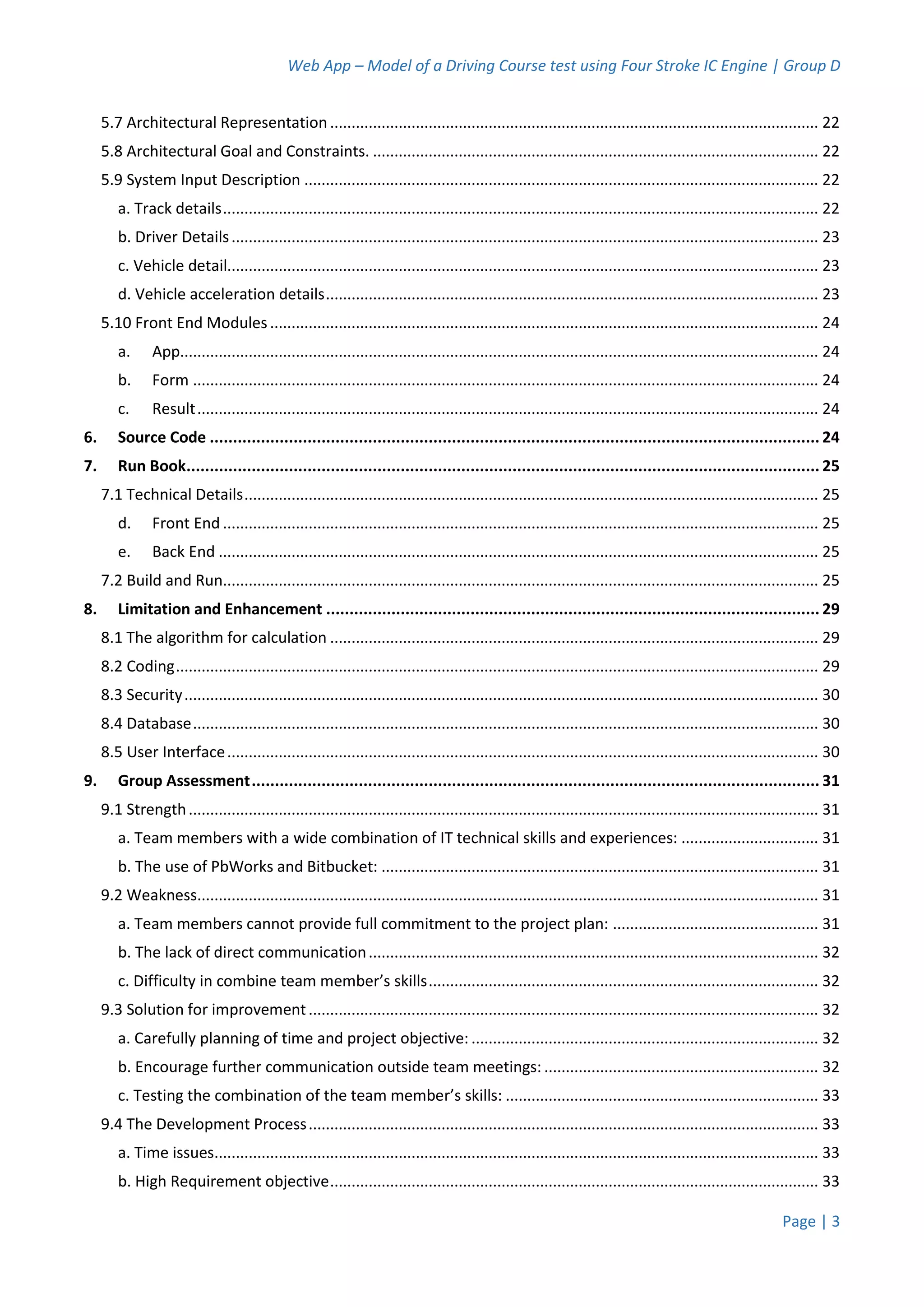 Web App – Model of a Driving Course test using Four Stroke IC Engine | Group D
Page | 3
5.7 Architectural Representation.................................................................................................................. 22
5.8 Architectural Goal and Constraints. ........................................................................................................ 22
5.9 System Input Description ........................................................................................................................ 22
a. Track details........................................................................................................................................... 22
b. Driver Details......................................................................................................................................... 23
c. Vehicle detail.......................................................................................................................................... 23
d. Vehicle acceleration details................................................................................................................... 23
5.10 Front End Modules................................................................................................................................ 24
a. App..................................................................................................................................................... 24
b. Form .................................................................................................................................................. 24
c. Result................................................................................................................................................. 24
6. Source Code ................................................................................................................................... 24
7. Run Book........................................................................................................................................ 25
7.1 Technical Details...................................................................................................................................... 25
d. Front End ........................................................................................................................................... 25
e. Back End ............................................................................................................................................ 25
7.2 Build and Run........................................................................................................................................... 25
8. Limitation and Enhancement .......................................................................................................... 29
8.1 The algorithm for calculation .................................................................................................................. 29
8.2 Coding...................................................................................................................................................... 29
8.3 Security.................................................................................................................................................... 30
8.4 Database.................................................................................................................................................. 30
8.5 User Interface.......................................................................................................................................... 30
9. Group Assessment.......................................................................................................................... 31
9.1 Strength................................................................................................................................................... 31
a. Team members with a wide combination of IT technical skills and experiences: ................................ 31
b. The use of PbWorks and Bitbucket: ...................................................................................................... 31
9.2 Weakness................................................................................................................................................. 31
a. Team members cannot provide full commitment to the project plan: ................................................ 31
b. The lack of direct communication......................................................................................................... 32
c. Difficulty in combine team member’s skills........................................................................................... 32
9.3 Solution for improvement....................................................................................................................... 32
a. Carefully planning of time and project objective: ................................................................................. 32
b. Encourage further communication outside team meetings: ................................................................ 32
c. Testing the combination of the team member’s skills: ......................................................................... 33
9.4 The Development Process....................................................................................................................... 33
a. Time issues............................................................................................................................................. 33
b. High Requirement objective.................................................................................................................. 33
 