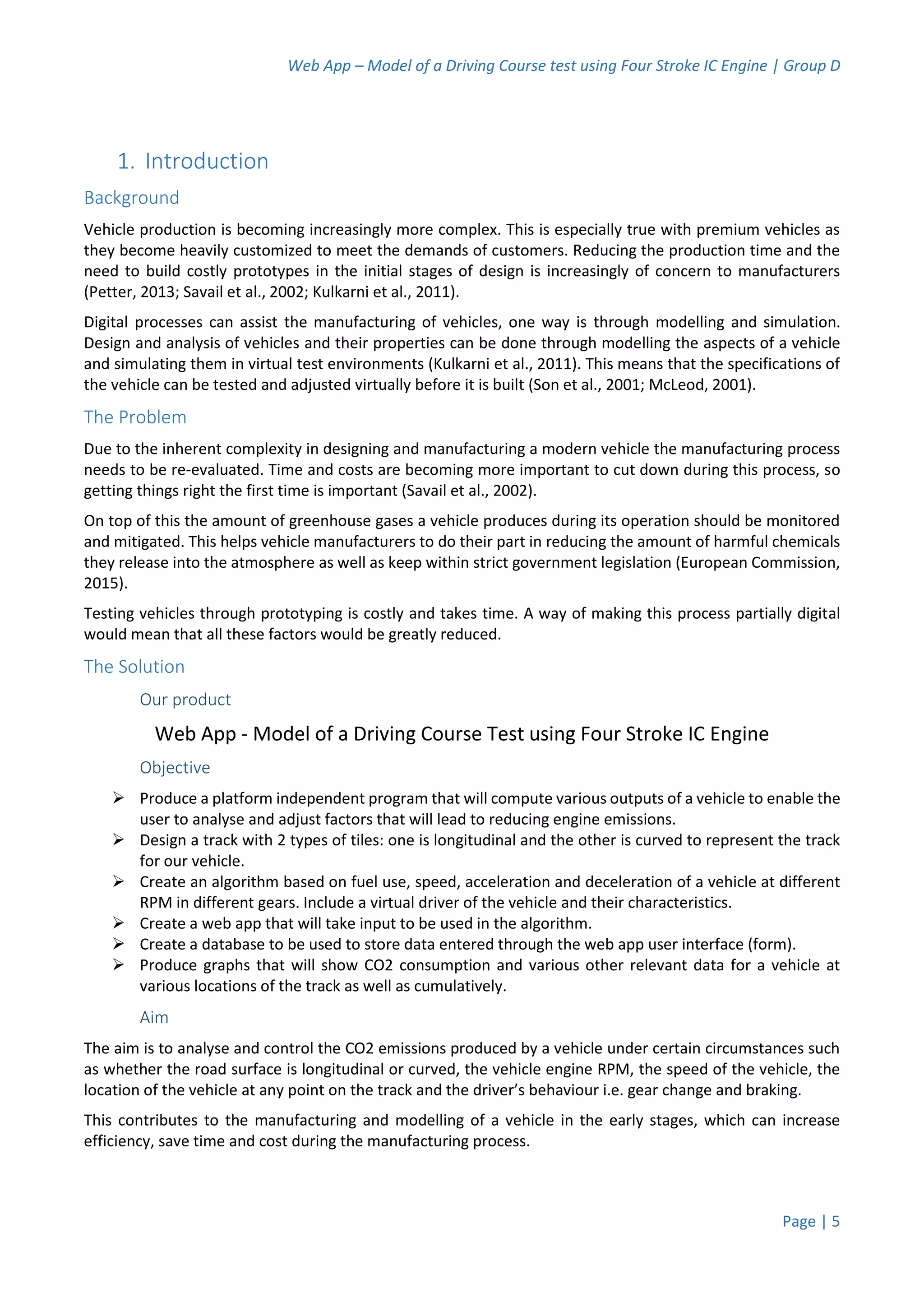 Web App – Model of a Driving Course test using Four Stroke IC Engine | Group D
Page | 5
1. Introduction
Background
Vehicle production is becoming increasingly more complex. This is especially true with premium vehicles as
they become heavily customized to meet the demands of customers. Reducing the production time and the
need to build costly prototypes in the initial stages of design is increasingly of concern to manufacturers
(Petter, 2013; Savail et al., 2002; Kulkarni et al., 2011).
Digital processes can assist the manufacturing of vehicles, one way is through modelling and simulation.
Design and analysis of vehicles and their properties can be done through modelling the aspects of a vehicle
and simulating them in virtual test environments (Kulkarni et al., 2011). This means that the specifications of
the vehicle can be tested and adjusted virtually before it is built (Son et al., 2001; McLeod, 2001).
The Problem
Due to the inherent complexity in designing and manufacturing a modern vehicle the manufacturing process
needs to be re-evaluated. Time and costs are becoming more important to cut down during this process, so
getting things right the first time is important (Savail et al., 2002).
On top of this the amount of greenhouse gases a vehicle produces during its operation should be monitored
and mitigated. This helps vehicle manufacturers to do their part in reducing the amount of harmful chemicals
they release into the atmosphere as well as keep within strict government legislation (European Commission,
2015).
Testing vehicles through prototyping is costly and takes time. A way of making this process partially digital
would mean that all these factors would be greatly reduced.
The Solution
Our product
Web App - Model of a Driving Course Test using Four Stroke IC Engine
Objective
 Produce a platform independent program that will compute various outputs of a vehicle to enable the
user to analyse and adjust factors that will lead to reducing engine emissions.
 Design a track with 2 types of tiles: one is longitudinal and the other is curved to represent the track
for our vehicle.
 Create an algorithm based on fuel use, speed, acceleration and deceleration of a vehicle at different
RPM in different gears. Include a virtual driver of the vehicle and their characteristics.
 Create a web app that will take input to be used in the algorithm.
 Create a database to be used to store data entered through the web app user interface (form).
 Produce graphs that will show CO2 consumption and various other relevant data for a vehicle at
various locations of the track as well as cumulatively.
Aim
The aim is to analyse and control the CO2 emissions produced by a vehicle under certain circumstances such
as whether the road surface is longitudinal or curved, the vehicle engine RPM, the speed of the vehicle, the
location of the vehicle at any point on the track and the driver’s behaviour i.e. gear change and braking.
This contributes to the manufacturing and modelling of a vehicle in the early stages, which can increase
efficiency, save time and cost during the manufacturing process.
 