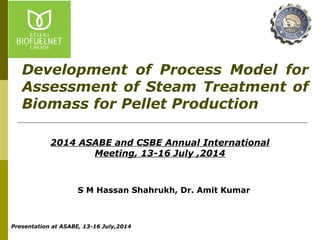 S M Hassan Shahrukh, Dr. Amit Kumar
2014 ASABE and CSBE Annual International
Meeting, 13-16 July ,2014
Development of Process Model for
Assessment of Steam Treatment of
Biomass for Pellet Production
Presentation at ASABE, 13-16 July,2014
 