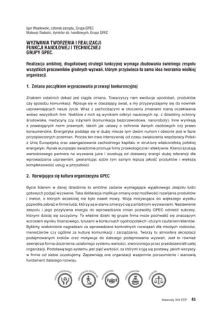 Materiały XIX FCP  45
Igor Wasilewski, członek zarządu, Grupa GPEC
Mateusz Radecki, dyrektor ds. handlowych, Grupa GPEC
WYZWANIA TWORZENIA I REALIZACJI
FUNKCJI HANDLOWEJ I TECHNICZNEJ
GRUPY GPEC.
Realizacja ambitnej, długofalowej strategii funkcyjnej wymaga zbudowania świetnego zespołu
wszystkich pracowników głodnych wyzwań, którym przyświeca ta sama idea tworzenia wielkiej
organizacji.
1.  Zmiana początkiem wypracowania przewagi konkurencyjnej
Znakiem ostatnich dekad jest ciągła zmiana. Towarzyszy nam ewolucja upodobań, produktów
czy sposobu komunikacji. Wpisuje się w otaczający świat, a my przyzwyczajamy się do nowinek
usprawniających nasze życie. Wraz z  zachodzącymi w  otoczeniu zmianami rosną oczekiwania
wobec wszystkich firm. Niektóre z nich są wynikiem odkryć naukowych np. z dziedziny ochrony
środowiska, medycyny czy inżynierii (komunikacja bezprzewodowa, nanoroboty). Inne wynikają
z  powstających norm prawnych, takich jak ustawy o  ochronie danych osobowych czy prawo
konsumenckie. Energetyka poddaje się w dużej mierze tym dwóm nurtom i obecnie jest w fazie
przyspieszonych przemian. Proces ten trwa intensywniej od czasu zwiększenia współpracy Polski
z  Unią Europejską oraz zaangażowania zachodniego kapitału w  strukturę właścicielską polskiej
energetyki. Rynek europejski świadomie promuje firmy proekologiczne i efektywne. Klienci szukają
wartościowego partnera na wyzwania jutra i  oczekują od dostawcy energii dużej tolerancji dla
wprowadzania usprawnień, gwarantując sobie tym samym lepszą jakość produktów i  większą
kompleksowość usług w przyszłości.
2.  Rozwijająca się kultura organizacyjna GPEC
Bycie liderem w  danej dziedzinie to ambitne zadanie wymagające wyjątkowego zespołu ludzi
gotowych podjąć wyzwanie. Taka deklaracja implikuje zmiany oraz możliwości rozwijania produktów
i  metod, o  których wcześniej nie było nawet mowy. Wizja motywująca do większego wysiłku
pozwoliła zebrać w firmie ludzi, którzy są w stanie zmierzyć się z ambitnymi wyzwaniami. Nastawienie
zespołu i  jego pozytywna energia do  wprowadzania zmian pozwoliły GPEC odnieść sukcesy,
którymi dzisiaj się szczycimy. To właśnie dzięki tej grupie firma może pochwalić się znaczącym
wzrostem wyniku finansowego, tytułami w konkursach ogólnopolskich i dużym zaufaniem klientów.
Byliśmy wielokrotnie nagradzani za wprowadzane konkretnych rozwiązań dla młodych rodziców,
menedżerów czy ogólnie za kulturę komunikacji i  zarządzania. Tworzy  to  atmosferę akceptacji
podejmowanych kroków oraz motywuje do dalszego podejmowania wyzwań. Jest  to  również
zewnętrza forma docenienia ustalonego systemu wartości, stworzonego przez przedstawicieli całej
organizacji. Podstawą tego systemu jest pięć wartości, za którymi kryją się postawy, jakich wszyscy
w  firmie od siebie oczekujemy. Zapewniają one organizacji wzajemnie porozumienie i  stanowią
fundament dalszego rozwoju.
 