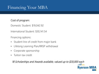 Financing Your MBA
Cost of program:
Domestic Student: $19,042.92
International Student: $30,141.54
Financing options:
• Student line of credit from major bank
• Lifelong Learning Plan/RRSP withdrawal
• Corporate sponsorship
• Tuition tax credit
18 Scholarships and Awards available, valued up to $20,000 each
 