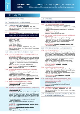 22nd
July 2015
8:30	Registration and coffee
9:00	 Welcoming Note by Fleming Group
9:05	 Opening Remarks from the Chair
Jenik Radon | COLUMBIA UNIVERSITY, SIPA, USA
Adjunct Professor, Advisor to the governments of Mozambique,
Uganda and Tanzania
9:10	 Opening Keynote
Reserved for a Representative of the Government of Tanzania (TBA)
Financing of Projects  Risk Assessment
9:30	The Overlooked Infrastructure Risk: The Social License
•	 What Does it Mean
•	 Why is it Necessary
•	 What are the Benefits
•	 What are the Costs
•	 How Do you Secure it
•	 How Do you Maintain it
Jenik Radon | COLUMBIA UNIVERSITY, SIPA, USA
Adjunct Professor, Advisor to the governments of Mozambique,
Uganda and Tanzania
10:00	 Morning Coffee and Networking Break
10:30	Laying the Foundations for a Successful Project: Issues of
Pricing and Forecasting
Accurate pricing of a project and forecasting of the demands that
will be placed upon infrastructure are key to ensuring long term
success, yet can differ vastly across different sectors and regions.
•	 What are the main considerations to take into account?
•	 What are the most common pitfalls when looking at these
issues?
•	 How can the risk of inaccuracies be minimised?
James Mworia | Centum Investment Company Ltd,
Kenya | Chief Executive Officer
11:00	De-risking Mechanisms to Advance Energy Finance and
Investment
•	 What are some of the key risks faced by IPPs, Public Power
Projects in African markets?
•	 Risk mitigation options available in Africa
•	 Why an African-based solution coupled with backing from
international partners may be more beneficial to companies
Albert Rweyemamou | African Trade Insurance Agency,
Kenya | Underwriting Representative for Tanzania
11:30	Risk Management for PPP projects in Malawi
Audrey Mwala | Public Private Partnership
Commission, Malawi
Director Project Finance  Risk Analysis
12:00	Spotlight Session: What is the Most Effective and Promising
Way to Finance a Project?
Panel moderated by:
Antoine Trieux | Natixis, France | Director Project Finance
With many possible ways to move forward with project finance,
including PPP, government finance, pension funds, private equity
amongst others, panellists will discuss their experiences with
various methods and the opportunities and challenges that these
can present.
•	 Which option offers the most potential for successful
financing of a project?
•	 How are these possibilities absorbed into projects?
Panellists:
Javier Huergo | Fotowatio Renewable Ventures, Spain |
Chief Investment Officer
David Ross | Statera Capital Limited, Tanzania
Managing Director
IFC, Kenya | Senior Representative TBA
12:40	Lunch Break
Driving Energy Forward
14:00	Case Study: Scaling Up Solar Initiative
•	 Standardized project documentation together with a
comprehensive set of IFC Investment, IFC Advisory and WBG
instruments
•	 Implementation of bankable solar projects in Sub-Saharan
Africa
Alisa Roskach | IFC, Kenya
Investment Analyst – Infrastructure Team
14:30	 How Will Solar Energy Compete With Future Developments
in Oil and Gas?
•	 Even though there have been significant oil and gas
discoveries across the East Africa region, alternative energy
sources are still important and also have a key role to play.
•	 How will solar energy keep up with other energy
developments?
Rafael Benjumea | Fotowatio Renewable Ventures, Spain
Chief Executive Officer
15:00	Afternoon Refreshment  Networking Break
15:30	Increasing Electricity Usage
In the run up to 2020, the demand for electricity in East Africa is
expected to grow by approximately 5.3% a year, which will require
a lot of growth in generation capacity. Greater investment and
development in this area is integral to the future economic growth
of the region.
•	 What are current levels of electricity generation across the
region and how reliable is the supply?
•	 How fully are current levels of electricity being utilised?
•	 How can electrical grids be developed to support further
infrastructure development?
Felchesmi Mramba | TANESCO, Tanzania
Managing Director
16:00	Investment Opportunities in Off Grid
•	 With over 85% of Tanzania‘s population being off grid, as
well as similarly high numbers across the East African region,
there are many opportunities for investment
•	 How can investment be effectively channelled help to bring
power to wider populations?
F.Xavier Helgesen | Off Grid Electric, Tanzania
Chief Executive Officer
16:30	 Panel Discussion „Rural Electrification in East Africa“
investment challenges and opportunities in the rural
markets beyond the city centres
Panel moderated by:
David Ross | Statera Capital Limited, Tanzania
Managing Director
17:00	Feedback Session  Closing Remarks from the Chair
Jenik Radon | COLUMBIA UNIVERSITY, SIPA, USA
Adjunct Professor, Advisor to the governments of Mozambique,
Uganda and Tanzania
17:20	All participants are cordially invited to attend a
NETWORKING COCKTAIL RECEPTION
DAY
1
Booking line: Tel: + 421 257 272 290 | Fax: + 421 255 644 490
Email: killian.mabena@flemingeurope.com | www.flemingeurope.com
 