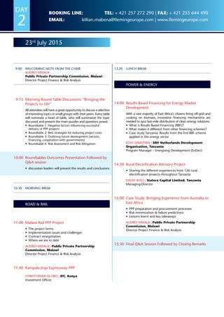 23rd
July 2015
9:00	 Welcoming Note from the Chair
Audrey Mwala
Public Private Partnership Commission, Malawi
Director Project Finance  Risk Analysis
9:15	 Morning Round Table Discussions “Bringing the
Projects to Life”
All attendees will have a great opportunity to discuss a selection
of interesting topics in small groups with their peers. Every table
will nominate a head of table, who will summarize the topic
discussed and present the main puzzles and questions posed.
•	 Roundtable 1: Negative factors influencing successful
delivery of PPP projects
•	 Roundtable 2: Best strategies for reducing project costs
•	 Roundtable 3: Outlining future development (sectors,
financing, cooperation with governments)
•	 Roundtable 4: Risk Assessment and Risk Mitigation
10:00	Roundtables Outcomes Presentation Followed by
QA session
•	 discussion leaders will present the results and conclusions
10:30	 Morning Break
Road  Rail
11:00	 Malawi Rail PPP Project
•	 The project terms
•	 Implementation issues and challenges
•	 Contract renegotiation
•	 Where we are to date
Audrey Mwala | Public Private Partnership
Commission, Malawi
Director Project Finance  Risk Analysis
11:40	 Kampala Jinja Expressway PPP
Christopher Olobo | IFC, Kenya
Investment Officer
12:20	Lunch Break
Power  Energy
14:00	Results Based Financing for Energy Market
Development
With a vast majority of East Africa’s citizens living off-grid and
cooking on biomass, innovative financing mechanisms are
needed to spur last-mile distribution of clean energy solutions.
•	 What is Results Based Financing (RBF)?
•	 What makes it different from other financing schemes?
•	 Case study Tanzania: Results from the first RBF scheme
applied in the energy sector
Josh Sebastian | SNV Netherlands Development
Organisation, Tanzania
Program Manager – Energising Development (EnDev)
14:30	Rural Electrification Advisory Project
•	 Sharing the different experiences from 126 rural
electrification projects throughout Tanzania
David Ross | Statera Capital Limited, Tanzania
Managing Director
15:00	Case Study: Bringing Experience from Australia to
East Africa
•	 PPP preparation and procurement processes
•	 Risk minimization  failure predictions
•	 Lessons learnt and key takeaways
Audrey Mwala | Public Private Partnership
Commission, Malawi
Director Project Finance  Risk Analysis
15:30	Final QA Session Followed by Closing Remarks
DAY
2
Booking line: Tel: + 421 257 272 290 | Fax: + 421 255 644 490
Email: killian.mabena@flemingeurope.com | www.flemingeurope.com
 