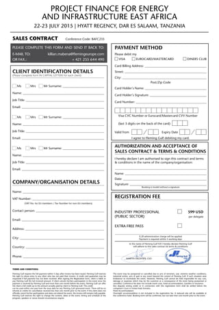 Project Finance for Energy
and Infrastructure East Africa
22-23 July 2015 | Hyatt Regency, Dar es Salaam, Tanzania
Terms and CondiTions:
Fleming Gulf requires the full payment within 5 days after invoice has been issued. Fleming Gulf reserves
the right to refuse entry to any client who has not paid their invoice. A credit card guarantee may be
requested if full payment has not been received. After signing the Registration form, client is liable to
pay Fleming Gulf the full invoiced amount. If client cancels his/hers participation in the event once the
payment is received by Fleming Gulf and more than one month before the event, Fleming Gulf can offer
the client a full credit up to the amount actually paid by client to Fleming Gulf. This credit
can be used within one year from the issue date for any Fleming Gulf sponsored event. There will be no
refunds or credits for cancellation received less than one month prior to the event. If the client does not
officially cancel his/her participation and does not attend the event, the invoice still remains fully payable.
Fleming Gulf reserves the right to change the content, dates of the event, timing and schedule of the
program, speakers or venue should circumstances require.
The event may be postponed or cancelled due to acts of terrorism, war, extreme weather conditions,
industrial action, acts of god or any event beyond the control of Fleming Gulf. If such situation arise
Endeavour to reschedule the event. However, Fleming Gulf cannot be held responsible for any cost,
damage or expenses which may be the customer as a consequence of the event being postponed or
cancelled. Conference fee does not include travel costs, hotel accommodation, transfers or insurance.
Any disputes arising under or in connection with this registration form shall be settled before the
competent Court in United Arab Emirates.
Hotel Accommodation:
Overnight accommodation is not included in the registration fee. A reduced rate will be available at
the conference hotel. Booking form will be confirmed, but not later then one month prior to the event.
Sales Contract	 Conference Code: BAFC233
Please complete this form and send it back to:
E-mail to:killian.mabena@flemingeurope.com
or FAX.:  + 421 255 644 490
Client Identification Details
(Please complete form IN CAPITAL LETTERS for each client)
Ms 	 Mrs 	 Mr Surname: 
Name: 
Job Title: 
Email: 
Ms 	 Mrs 	 Mr Surname: 
Name: 
Job Title: 
Email: 
Ms 	 Mrs 	 Mr Surname: 
Name: 
Job Title: 
Email: 
Company/organisation Details
Name: 
VAT Number: 
(VAT No. for EU members / Tax Number for non-EU members)
Contact person: 
Email: 
Address: 
City: 
Country: 
Phone: 
Payment Method
Please debit my
Visa	 Eurocard/Mastercard Diners club
Card Billing Address: 
Street: 
City: 
Post/Zip Code
Card Holder´s Name: 
Card Holder´s Signature: 
Card Number: 
	 Visa CVC Number or Eurocard/Mastercard CVV Number
	 (last 3 digits on the back of the card)
Valid from	 	 Expiry Date	
I agree to Fleming Gulf debiting my card.
Authorization and Acceptance of
Sales contract  Terms  Conditions
I hereby declare I am authorised to sign this contract and terms
 conditions in the name of the company/organisation:

Name: 
Date: 
Signature: 
Booking is invalid without a signature
Registration Fee
Industry Professional	  599 USD
(Public Sector) per delegate
Extra Free Pass	
$ 20 administration charge will be applied
Payment is required within 5 working days
In the name of Fleming Gulf FZE I hereby declare Fleming Gulf
will adhere to this sales contract  terms  conditions
Martin Valovsky, CEO
 