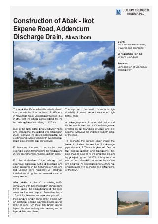 Construction of Abak - Ikot
Ekpene Road, Addendum
Discharge Drain, Akwa Ibom
Client:
Akwa Ibom State Ministry 	
of Works and Transport
Construction Period:
01/2008 – 06/2011
Services:
Construction of 25km dual
carriageway
The Abak-Ikot Ekpene Road is a federal road
that connects the cities ofAbak and Ikot Ekpene
in Akwa Ibom State. Julius Berger Nigeria PLC
in 2007 got the rehabilitation contract for the
two existing lanes with a length of 25 km.
Due to the high traffic density between Abak
and Ikot Ekpene, the contract was extended in
2008. Following the client’s instruction the two
existing lanes were widened with two additional
lanes to a complete dual carriageway.
Furthermore, the road cross section was
extended to 2x7.40m including 4m median and
2.75m strengthened shoulders on both sides.
For the dualisation of the existing road,
extensive demolition works at buildings and
other structures in the townships of Abak and
Ikot Ekpene were necessary. All electrical
installations along the road were relocated or
newly erected.
After detailed studies of the existing traffic
density and with the consideration of increasing
traffic loads, the strengthening of the road
cross section was required. To realise this, a
15cm thick base-course layer was placed on
the standard binder course layer of 6cm with
an additional second asphaltic binder course
layer of 6cm. On these two binder course
layers the standard asphaltic wearing course
layer of 4cm was placed.
The improved cross section ensures a high
durability of the road under the expected high
traffic loads.
A drainage system of trapezoidal drains and
U-channels for road and surface drainage was
erected. In the townships of Abak and Ikot
Ekpene, walkways are installed on both sides
of the road.
To discharge the surface water inside the
township of Abak, the erection of a drainage
pipe diameter 2,000mm is planned. Due to
the existing geology and topography, this
pipe shall be build as micro tunnelling system
by pipe-jacking method. With this system no
earthworks or demolition works on the surface
are required. The pipe diameter of 2,000m has
enough capacity to discharge also further parts
of the town.
JBNProjectBookNo.NG-2007-040-10
 